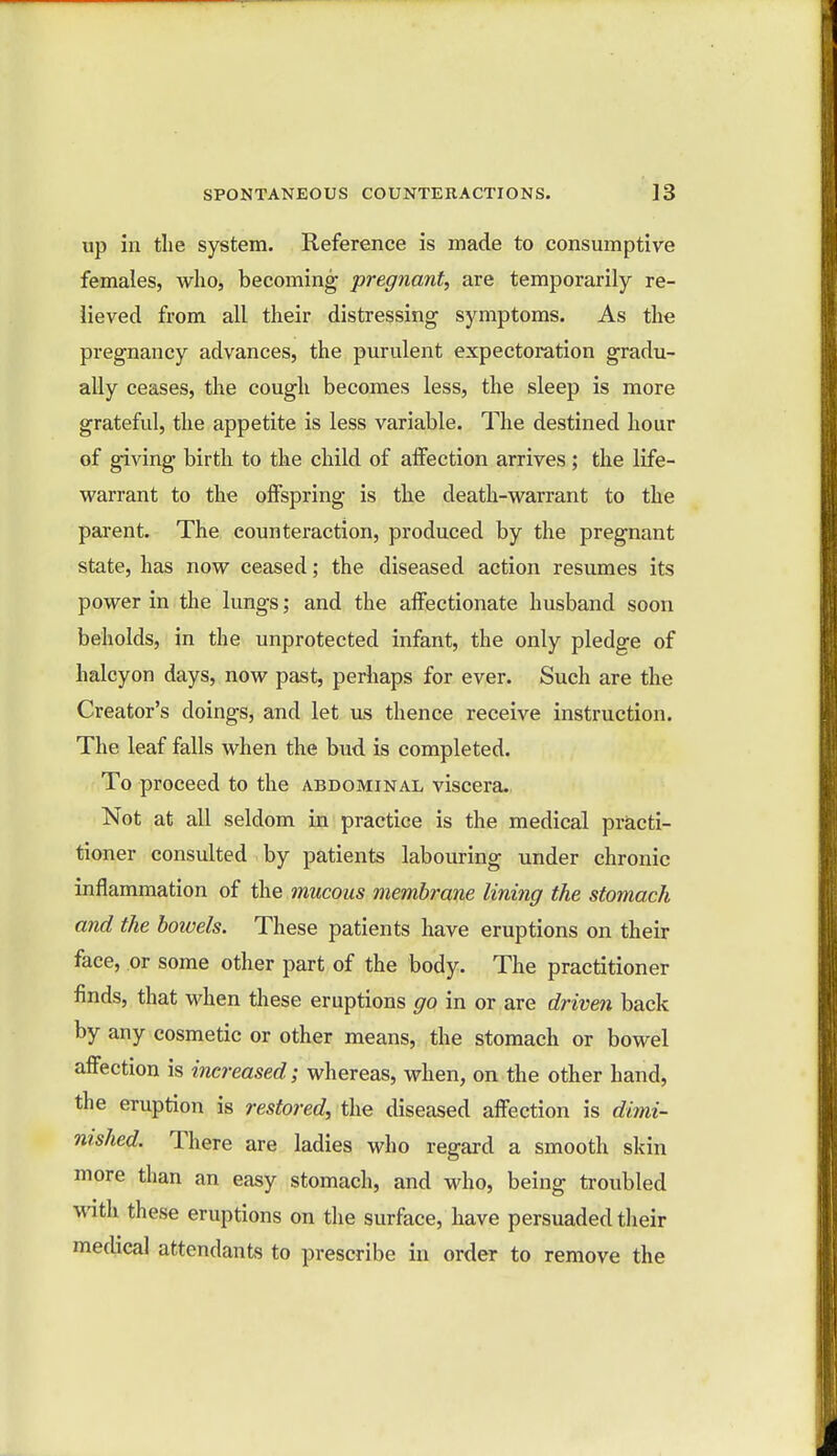 up in the system. Reference is made to consumptive females, who, becoming- pregnant, are temporarily re- lieved from all their distressing- symptoms. As the pregnancy advances, the purulent expectoration gradu- ally ceases, the cough becomes less, the sleep is more grateful, the appetite is less variable. The destined hour of giving birth to the child of affection arrives; the life- warrant to the offspring is the death-warrant to the parent. The counteraction, produced by the pregnant state, has now ceased; the diseased action resumes its power in the lungs; and the affectionate husband soon beholds, in the unprotected infant, the only pledge of halcyon days, now past, perhaps for ever. Such are the Creator's doings, and let us thence receive instruction. The leaf falls when the bud is completed. To proceed to the abdominal viscera. Not at all seldom in practice is the medical practi- tioner consulted by patients labouring under chronic inflammation of the mucous membrane lining the stomach and the bowels. These patients have eruptions on their face, or some other part of the body. The practitioner finds, that when these eruptions go in or are driven back by any cosmetic or other means, the stomach or bowel affection is increased; whereas, when, on the other hand, the eruption is restored, the diseased affection is dimi- nished. There are ladies who regard a smooth skin more than an easy stomach, and who, being troubled with these eruptions on the surface, have persuaded their medical attendants to prescribe in order to remove the