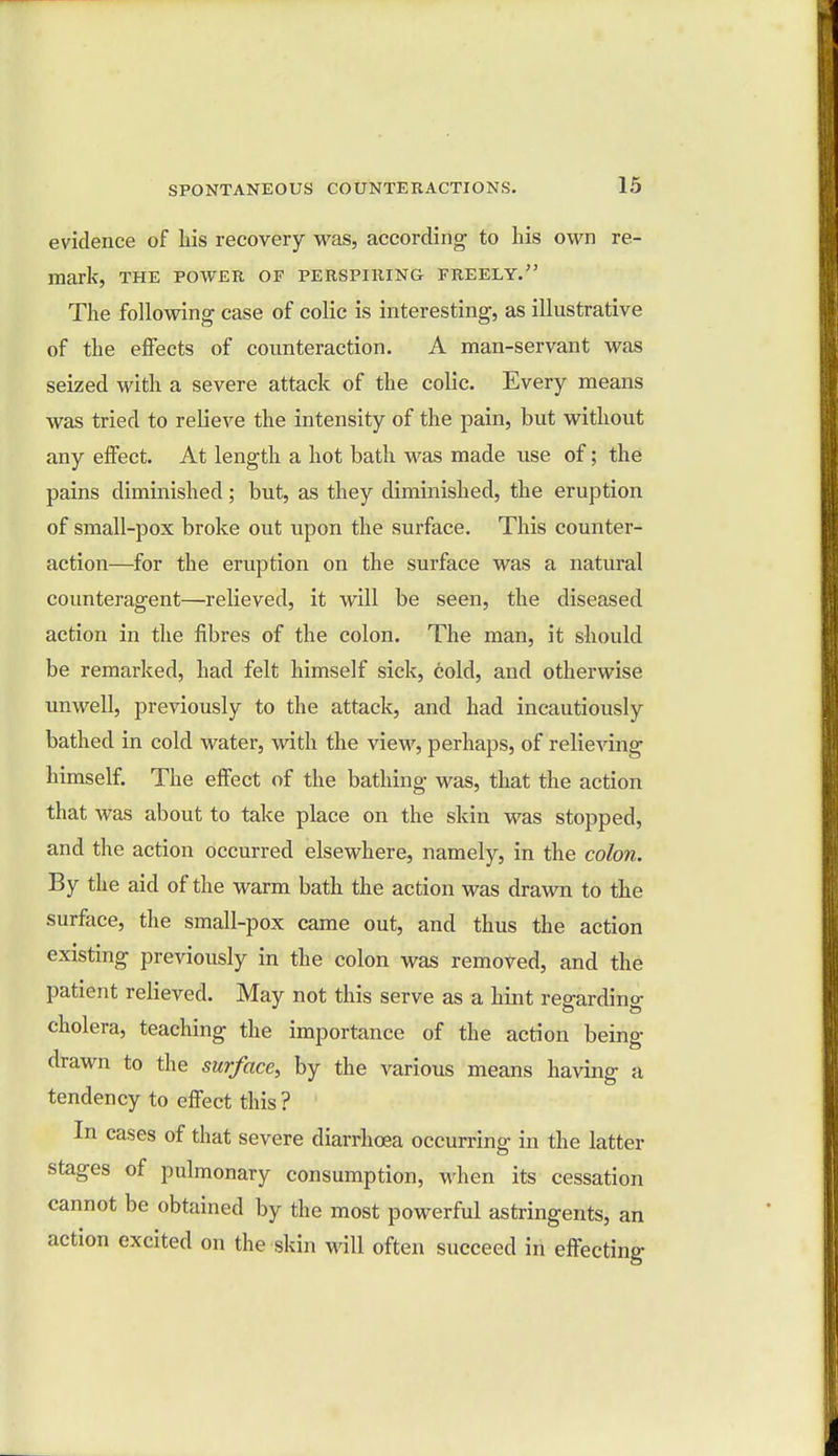 evidence of Lis recovery was, according to his own re- mark, THE POWER OF PERSPIRING FREELY. The following case of colic is interesting, as illustrative of the effects of counteraction. A man-servant was seized with a severe attack of the colic. Every means was tried to relieve the intensity of the pain, but without any effect. At length a hot bath was made use of; the pains diminished; but, as they diminished, the eruption of small-pox broke out upon the surface. This counter- action—for the eruption on the surface was a natural counteragent—relieved, it will be seen, the diseased action in the fibres of the colon. The man, it should be remarked, had felt himself sick, cold, and otherwise unwell, previously to the attack, and had incautiously bathed in cold water, with the view, perhaps, of relieving himself. The effect of the bathing was, that the action that was about to take place on the skin was stopped, and the action occurred elsewhere, namely, in the colon. By the aid of the warm bath the action was drawn to the surface, the small-pox came out, and thus the action existing previously in the colon was removed, and the patient relieved. May not this serve as a hint regarding cholera, teaching the importance of the action being drawn to the surface, by the various means having a tendency to effect this ? In cases of that severe diarrhoea occurring in the latter stages of pulmonary consumption, when its cessation cannot be obtained by the most powerful astringents, an action excited on the skin will often succeed in effecting