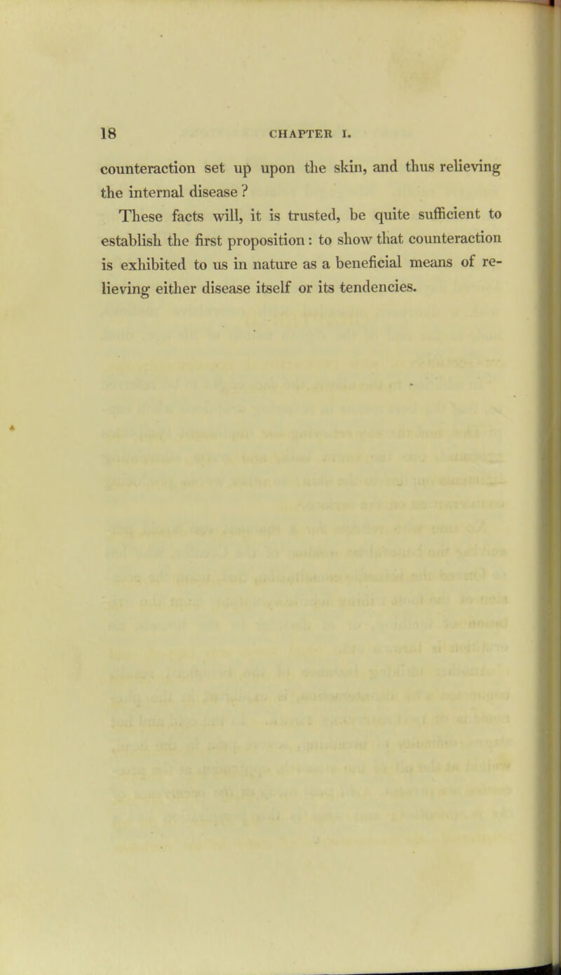 counteraction set up upon the skin, and thus relieving the internal disease ? These facts will, it is trusted, be quite sufficient to establish the first proposition: to show that counteraction is exhibited to us in nature as a beneficial means of re- lieving either disease itself or its tendencies.