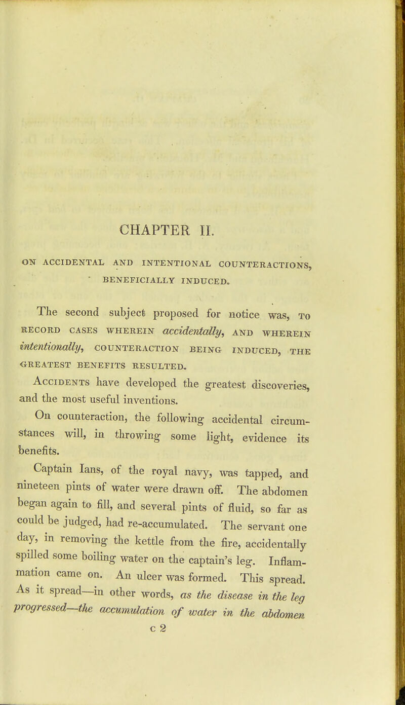 ON ACCIDENTAL AND INTENTIONAL COUNTERACTIONS, BENEFICIALLY INDUCED. The second subject proposed for notice was, to record cases wherein accidentally, and wherein intentionally, counteraction being induced, the GREATEST BENEFITS RESULTED. Accidents have developed the greatest discoveries, and the most useful inventions. On counteraction, the following accidental circum- stances will, in throwing some light, evidence its benefits. Captain Ians, of the royal navy, was tapped, and nineteen pints of water were drawn off. The abdomen began again to fill, and several pints of fluid, so far as could be judged, had re-accumulated. The servant one day, in removing the kettle from the fire, accidentally spilled some boiling water on the captain's leg. Inflam- mation came on. An ulcer was formed. This spread. As it spread—in other words, as the disease in the leg progressed-the accumulation of water in the abdomen c 2