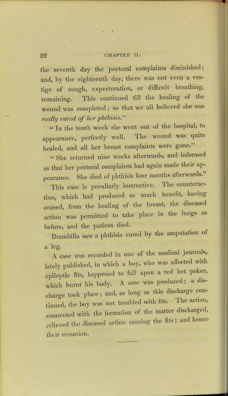 the seventh day the pectoral complaints diminished; and, by the eighteenth day, there was not even a ves- tige of cough, expectoration, or difficult breathing, remaining. This continued till the healing of the wound was completed; so that we all believed she was really cured of her phthisis. « In the tenth week she went out of the hospital, to appearance, perfectly well. The wound was quite healed, and all her breast complaints were gone. « She returned nine weeks afterwards, and informed us that her pectoral complaints had again made their ap- pearance. She died of phthisis four months afterwards. This case is peculiarly instructive. The counterac- tion, which had produced so much benefit, having ceased, from the healing of the breast, the diseased action was permitted to take place in the lungs as before, and the patient died. Brambilla saw a phthisis cured by the amputation of a leg. A case was recorded in one of the medical journals, lately published, in which a boy, who was alfected with epileptic fits, happened to fall upon a red hot poker, which burnt his body. A sore was produced; a dis- charge took place; and, as long as this discharge con- tinued, the boy was not troubled with fits. The action, connected with the formation of the matter discharged, relievedthe diseased action causing the fits; and hence their cessation.