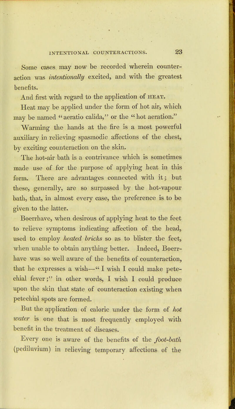 Some cases may now be recorded wherein counter- action was intentionally excited, and with the greatest benefits. And first with regard to the application of heat. Heat may be applied under the form of hot air, which may be named aeratio calida, or the hot aeration. Warming the hands at the fire is a most powerful auxiliary in relieving spasmodic affections of the chest, by exciting counteraction on the skin. The hot-air bath is a contrivance which is sometimes made use of for the purpose of applying heat in this form. There are advantages connected with it; but these, generally, are so surpassed by the hot-vapour bath, that, in almost every case, the preference is to be given to the latter. Boerrhave, when desirous of applying heat to the feet to relieve symptoms indicating affection of the head, used to employ heated bricks so as to blister the feet, when unable to obtain anything better. Indeed, Boerr- have was so well aware of the benefits of counteraction, that he expresses a wish— I wish I could make pete- chial fever; in other words, I wish I could produce upon the skin that state of counteraction existing when petechial spots are formed. But the application of caloric under the form of hot water is one that is most frequently employed with benefit in the treatment of diseases. Every one is aware of the benefits of the foot-bath (pediluvium) in relieving temporary affections of the
