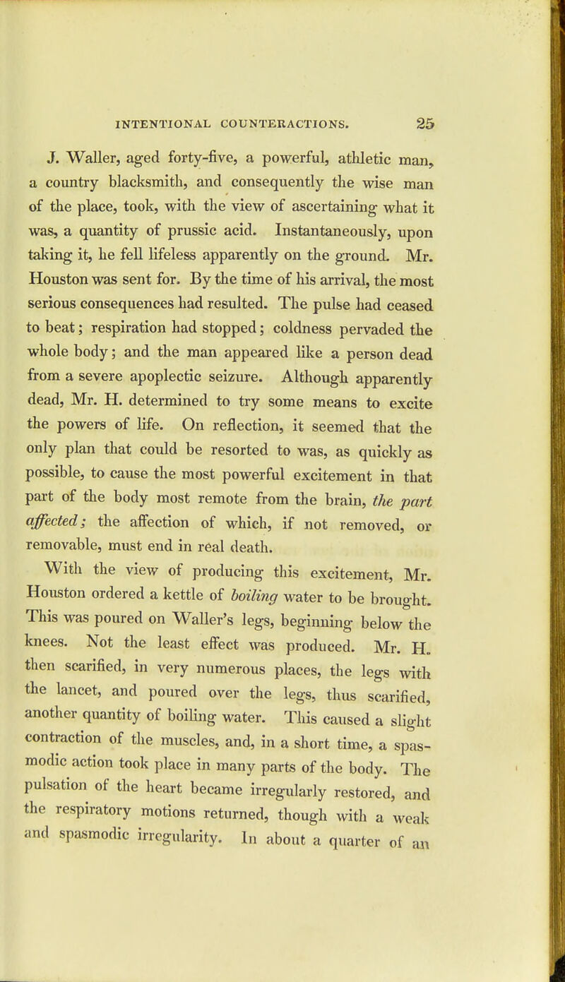 J. Waller, aged forty-five, a powerful, athletic man, a country blacksmith, and consequently the wise man of the place, took, with the view of ascertaining what it was, a quantity of prussic acid. Instantaneously, upon taking it, he fell lifeless apparently on the ground. Mr. Houston was sent for. By the time of his arrival, the most serious consequences had resulted. The pulse had ceased to beat; respiration had stopped; coldness pervaded the whole body; and the man appeared like a person dead from a severe apoplectic seizure. Although apparently dead, Mr. H. determined to try some means to excite the powers of life. On reflection, it seemed that the only plan that could be resorted to was, as quickly as possible, to cause the most powerful excitement in that part of the body most remote from the brain, the part affected; the affection of which, if not removed, or removable, must end in real death. With the view of producing this excitement, Mr. Houston ordered a kettle of boiling water to be brought. This was poured on Waller's legs, beginning below the knees. Not the least effect was produced. Mr. H„ then scarified, in very numerous places, the legs with the lancet, and poured over the legs, thus scarified, another quantity of boiling water. This caused a slight contraction of the muscles, and, in a short time, a spas- modic action took place in many parts of the body. The pulsation of the heart became irregularly restored, and the respiratory motions returned, though with a weak and spasmodic irregularity. In about a quarter of an