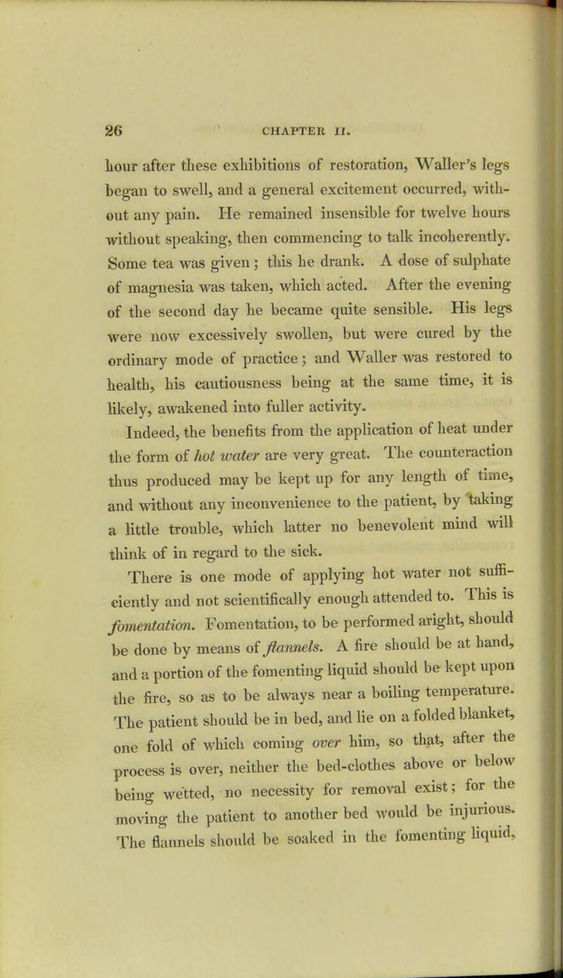 hour after these exhibitions of restoration, Waller's legs began to swell, and a general excitement occurred, with- out any pain. He remained insensible for twelve hours without speaking, then commencing to talk incoherently. Some tea was given; this he drank. A dose of sulphate of magnesia was taken, which acted. After the evening of the second day he became quite sensible. His legs were now excessively swollen, but were cured by the ordinary mode of practice; and Waller was restored to health, his cautiousness being at the same time, it is likely, awakened into fuller activity. Indeed, the benefits from the application of heat under the form of hot water are very great. The counteraction thus produced may be kept up for any length of time, and without any inconvenience to the patient, by taking a little trouble, which latter no benevolent mind will think of in regard to the sick. There is one mode of applying hot water not suffi- ciently and not scientifically enough attended to. This is fomentation. Fomentation, to be performed aright, should be done by means of flannels. A fire should be at hand, and a portion of the fomenting liquid should be kept upon the fire, so as to be always near a boiling temperature. The patient should be in bed, and lie on a folded blanket, one fold of which coming over him, so that, after the process is over, neither the bed-clothes above or below being wetted, no necessity for removal exist; for the moving the patient to another bed would be injurious. The flannels should be soaked in the fomenting liquid.