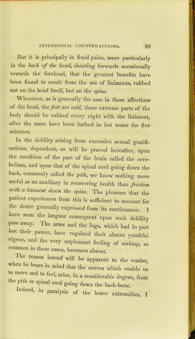 But it is principally in fixed pains, more particularly in the back of the head, shooting forwards occasionally towards the forehead, that the greatest benefits have been found to result from the use of liniments, rubbed not on the head itself, but on the spine. Whenever, as is generally the case in these affections of the head, t\\efeet are cold, these extreme parts of the body should be rubbed every night with the liniment, after the same have been bathed in hot water for five minutes. In the debility arising from excessive sexual gratifi- cations, dependent, as will be proved hereafter, upon the condition of the part of the brain called the cere- bellum, and upon that of the spinal cord going down the back, commonly called the pith, we know nothing more useful as an auxiliary in recovering health than friction with a liniment down the spine. The pleasure that the patient experiences from this is sufficient to account for the desire generally expressed from its continuance. I have seen the languor consequent upon such debility pass away. The arms and the legs, which had in part lost their power, have regained their almost youthful vigour, and the very unpleasant feeling of sinking, so common in these cases, becomes absent. The reason hereof will be apparent to the reader, when he bears in mind that the nerves which enable us to move and to feel, arise, in a considerable degree, from the pith or spinal cord going down the back-bone. Indeed, m paralysis of the lower extremities, I