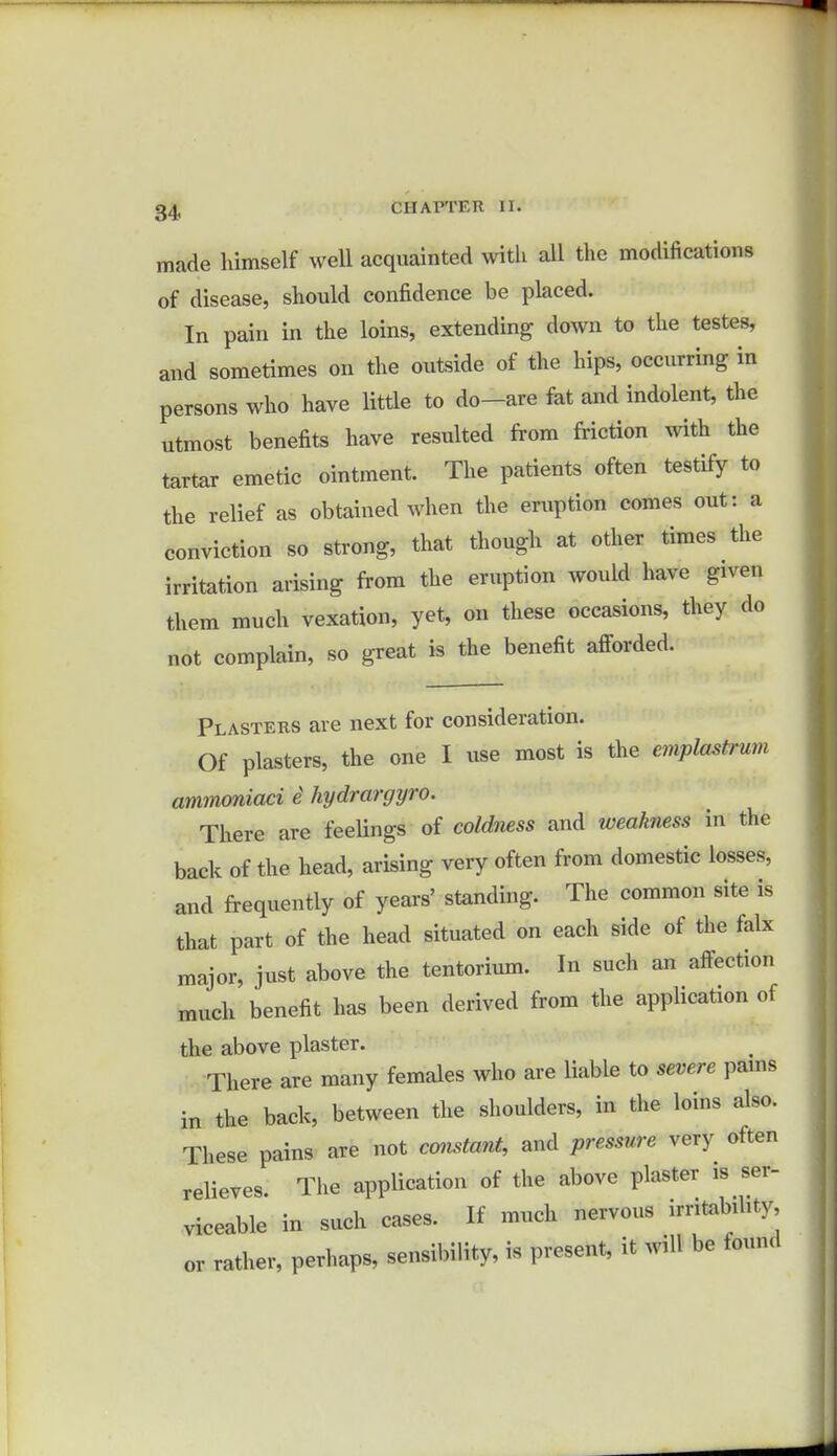 made himself well acquainted with all the modifications of disease, should confidence be placed. In pain in the loins, extending down to the testes, and sometimes on the outside of the hips, occurring in persons who have little to do-are fat and indolent, the utmost benefits have resulted from friction with the tartar emetic ointment. The patients often testify to the relief as obtained when the eruption comes out: a conviction so strong, that though at other times the irritation arising from the eruption would have given them much vexation, yet, on these occasions, they do not complain, so great is the benefit afforded. Plasters are next for consideration. Of plasters, the one I use most is the emplastrwii ammoniaci 6 hydrargyro. There are feelings of coldness and weakness in the back of the head, arising very often from domestic losses, and frequently of years' standing. The common site is that part of the head situated on each side of the falx major, just above the tentorium. In such an affection much benefit has been derived from the application of the above plaster. There are many females who are liable to severe pains in the back, between the shoulders, in the loins also. These pains are not constant, and pressure very often relieves The application of the above plaster is ser- viceable in such cases. If much nervous irritability, or rather, perhaps, sensibility, is present, it will be found