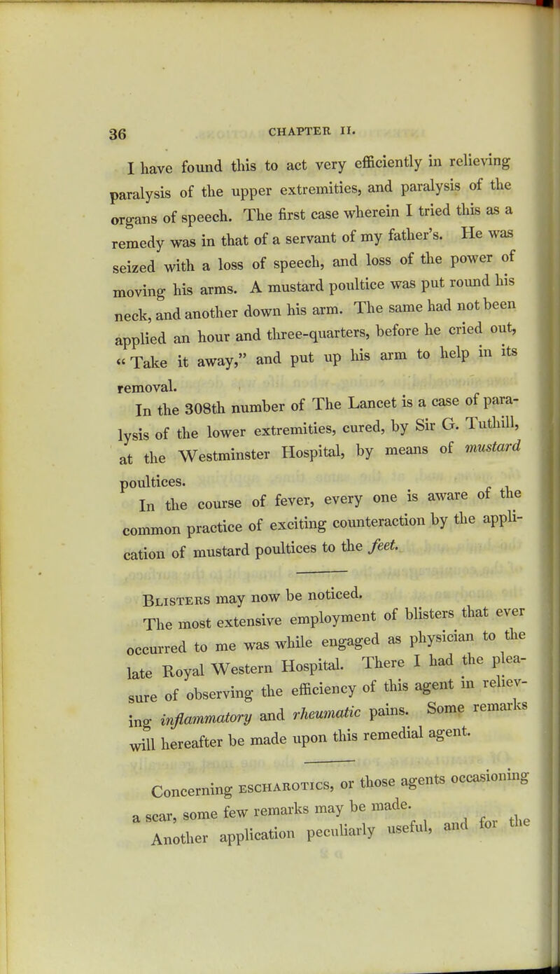 I have found this to act very efficiently in relieving paralysis of the upper extremities, and paralysis of the organs of speech. The first case wherein I tried this as a remedy was in that of a servant of my father's. He was seized with a loss of speech, and loss of the power of moving his arms. A mustard poultice was put round his neck, and another down his arm. The same had not been applied an hour and three-quarters, before he cried out, « Take it away, and put up his arm to help in its removal. In the 308th number of The Lancet is a case of para- lysis of the lower extremities, cured, by Sir G. Tuthill, at the Westminster Hospital, by means of mustard poultices. In the course of fever, every one is aware ot the common practice of exciting counteraction by the appli- cation of mustard poultices to the feet. Blisters may now be noticed. The most extensive employment of blisters that ever occurred to me was while engaged as physician to the late Royal Western Hospital. There I had the plea- sure of observing the efficiency of this agent m reliev- ing inflammatory and rheumatic pains. Some remarks will hereafter be made upon this remedial agent. Concerning escharotics, or those agents occasioning a scar, some few remarks may be made Another application peculiarly useful, and for