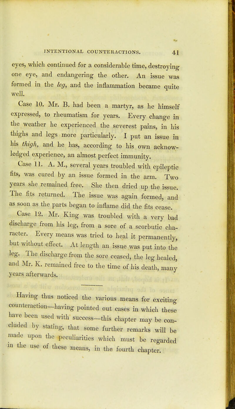 eyes, which continued for a considerable time, destroying one eye, and endangering the other. An issue was formed in the leg, and the inflammation became quite well. Case 10. Mr. B. had been a martyr, as he himself expressed, to rheumatism for years. Every change in the weather he experienced the severest pains, in his thighs and legs more particularly. I put an issue in his thigh, and he has, according to his own acknow- ledged experience, an almost perfect immunity. Case 11. A. M., several years troubled with epileptic fits, was cured by an issue formed in the arm. Two years she remained free. She then dried up the issue. The fits returned. The issue was again formed, and as soon as the parts began to inflame did the fits cease. Case 12. Mr. King was troubled with a very bad discharge from his leg, from a sore of a scorbutic cha- racter. Every means was tried to heal it permanently, but without effect. At length an issue was put into the leg. The discharge from the sore ceased, the leg healed, and Mr. K. remained free to the time of his death, many years afterwards. Having thus noticed the various means for exciting counteraction-having pointed out cases in which these have been used with success-this chapter may be con- cluded by stating, that some further remarks will be made upon the peculiarities which must be regarded in the use of these means, in the fourth chapter.