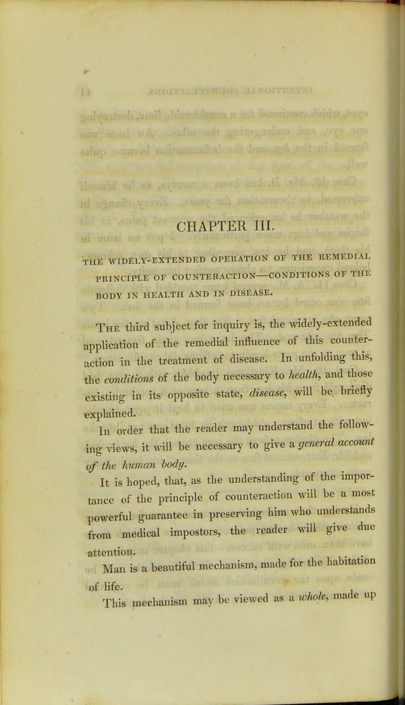 THE WIDELY-EXTENDED OPERATION OF THE REMEDIAL PRINCIPLE OF COUNTERACTION CONDITIONS OF THE BODY IN HEALTH AND IN DISEASE. The tlrird subject for inquiry is, the widely-extended application of the remedial influence of this counter- action in the treatment of disease. In unfolding this, the conditions of the body necessary to health, and those existing in its opposite state, disease, will be briefly explained. In order that the reader may understand the follow- ing views, it will be necessary to give a general account of the human body. It is hoped, that, as the understanding of the impor- tance of the principle of counteraction will be a most powerful guarantee in preserving him who understands from medical impostors, the reader will give due attention. t . Man is a beautiful mechanism, made for the habitation of life. This mechanism may be viewed as a whole, made up