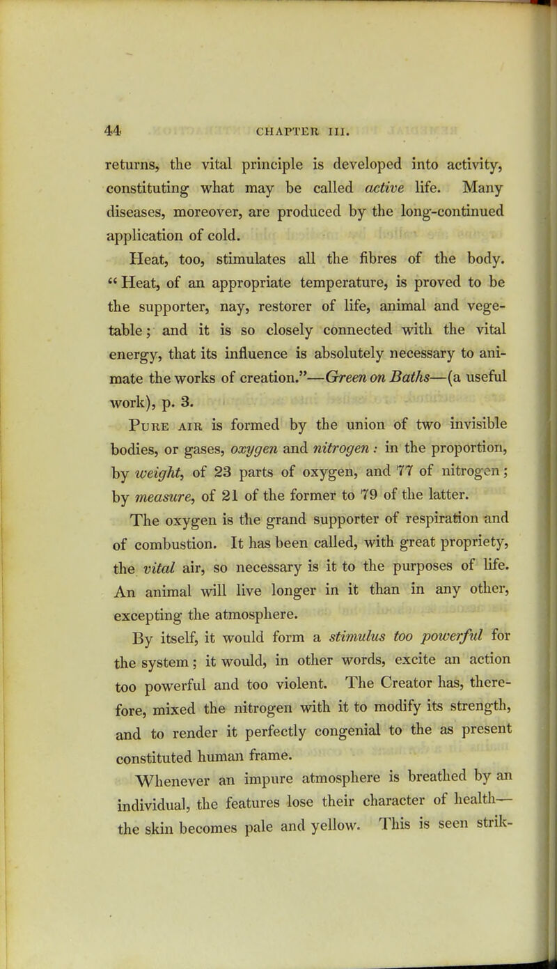 returns, the vital principle is developed into activity, constituting what may be called active life. Many diseases, moreover, are produced by the long-continued application of cold. Heat, too, stimulates all the fibres of the body.  Heat, of an appropriate temperature, is proved to be the supporter, nay, restorer of life, animal and vege- table ; and it is so closely connected with the vital energy, that its influence is absolutely necessary to ani- mate the works of creation.—Green on Baths—(a useful work), p. 3. Pure air is formed by the union of two invisible bodies, or gases, oxygen and nitrogen: in the proportion, by weight, of 23 parts of oxygen, and 77 of nitrogen; by measure, of 21 of the former to 79 of the latter. The oxygen is the grand supporter of respiration and of combustion. It has been called, with great propriety, the vital air, so necessary is it to the purposes of life. An animal will live longer in it than in any other, excepting the atmosphere. By itself, it would form a stimulus too powerful for the system; it would, in other words, excite an action too powerful and too violent. The Creator has, there- fore, mixed the nitrogen with it to modify its strength, and to render it perfectly congenial to the as present constituted human frame. Whenever an impure atmosphere is breathed by an individual, the features lose their character of health— the skin becomes pale and yellow. This is seen strik-