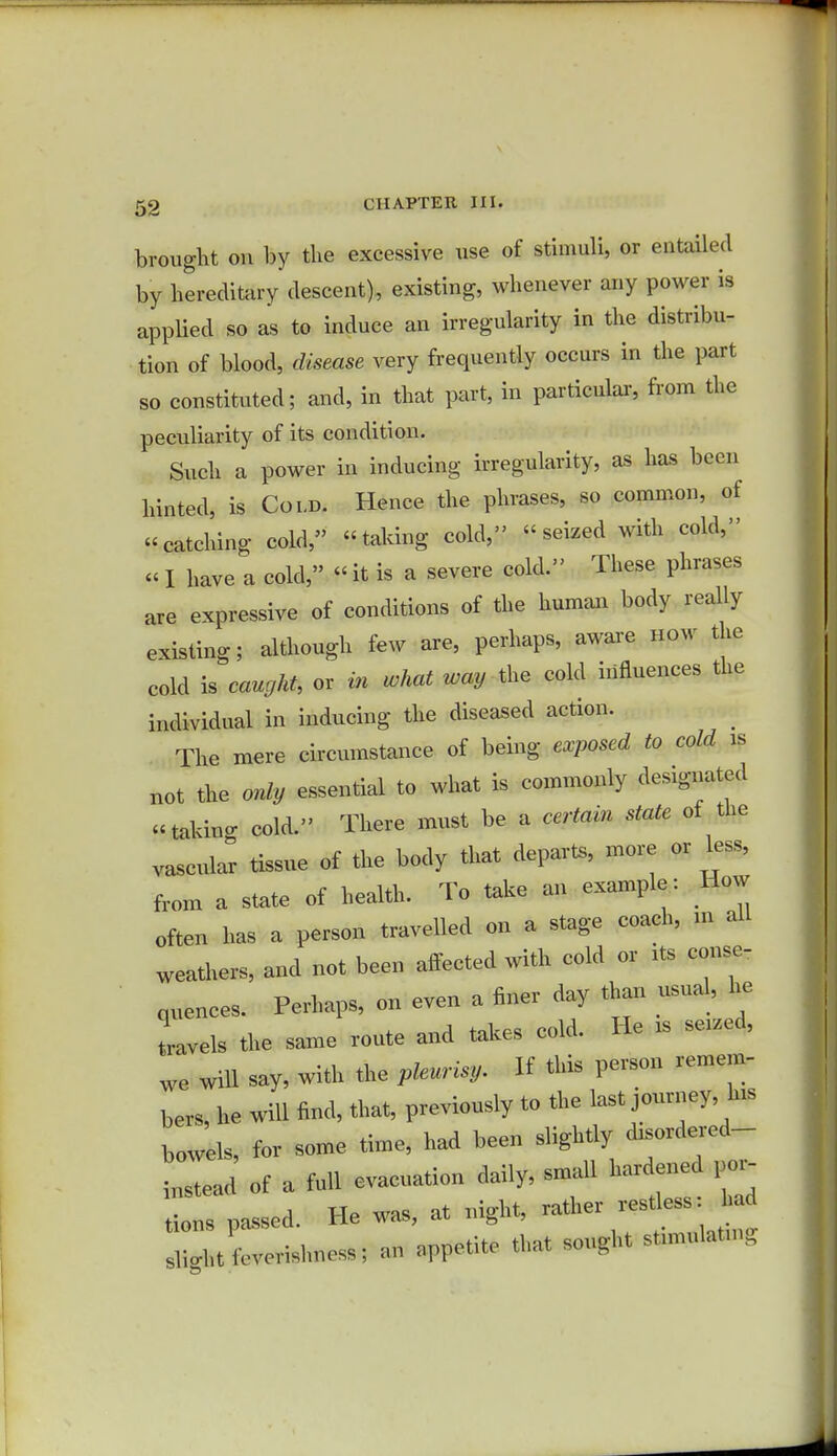 brought on by the excessive use of stimuli, or entailed by hereditary descent), existing, whenever any power is applied so as to induce an irregularity in the distribu- tion of blood, disease very frequently occurs in the part so constituted; and, in that part, in particular, from the peculiarity of its condition. Such a power in inducing irregularity, as has been hinted, is Cold. Hence the phrases, so common, of catching cold, taking cold, seized with cold, «I have a cold, «it is a severe cold. These phrases are expressive of conditions of the human body really existing; although few are, perhaps, aware how the cold is caught, or in what way the cold influences the individual in inducing the diseased action. The mere circumstance of being exposed to cold is not the only essential to what is commonly designated takino- cold. There must be a certain state of the vascular tissue of the body that depart,, more or less, from a state of health. To take an example: How often has a person travelled on a stage coach, in all weathers, and not been affected with cold or its conse- quences. Perhaps, on even a finer day than usual, he Lvels the same route and takes cold. He is se.ed, we will say, with the pleurisy. If this person remem- bers, he will find, that, previously to the last journey, his bowels, for some time, had been slightly diwdered- instead of a full evacuation daily, small hardened per- sons passed. He was, at night, rather resdess: Sli.ht ievevishness; an appetite that sought stnnulat.no