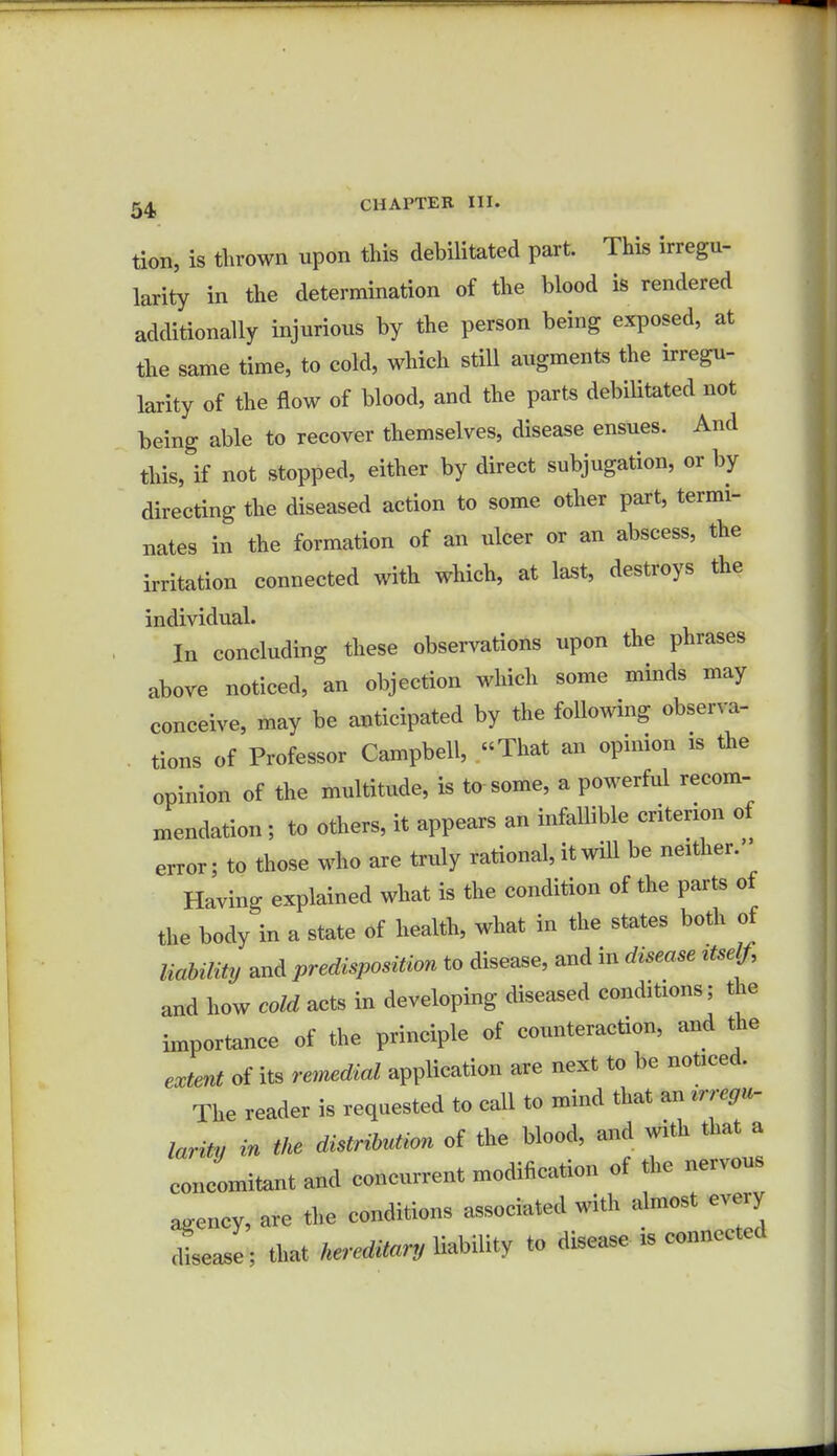 tion, is thrown upon this debilitated part. This irregu- larity in the determination of the blood is rendered additionally injurious by the person being exposed, at the same time, to cold, which still augments the irregu- larity of the flow of blood, and the parts debilitated not being able to recover themselves, disease ensues. And this, if not stopped, either by direct subjugation, or by directing the diseased action to some other part, termi- nates in the formation of an ulcer or an abscess, the irritation connected with which, at last, destroys the individual. In concluding these observations upon the phrases above noticed, an objection which some minds may conceive, may be anticipated by the following observa- tions of Professor Campbell, That an opinion is the opinion of the multitude, is to some, a powerful recom- mendation ; to others, it appears an infallible criterion of error; to those who are truly rational, it will be neither. Having explained what is the condition of the parts of the body in a state of health, what in the states both of liability and predisposition to disease, and in disease ttself, and how cold acts in developing diseased conditions; the importance of the principle of counteraction, and the extent of its remedial application are next to be noticed. The reader is requested to call to mind that an larity in the distribution of the blood, and with that a concomitant and concurrent modification of the nervous agency, are the conditions associated with almost every dLse; that hereditary U.Ulty to disease is connected