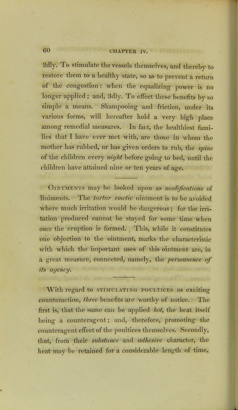 2dly. To stimulate the vessels themselves, and thereby to restore them to a healthy state, so as to prevent a return of the congestion : when the equalizing power is no longer applied ; and, 3dly. To effect these benefits by so simple a means. Shampooing and friction, under its various forms, will hereafter hold a very high place among remedial measures. In fact, the healthiest fami- lies that I have ever met with, are those in whom the mother has rubbed, or has given orders to rub, the spine of the children every night before going to bed, until the children have attained nine or ten years of age. Ointments may be looked upon as modifications of liniments. The tartar emetic ointment is to be avoided where much irritation would be dangerous; for the irri- tation produced cannot be stayed for some time when once the eruption is formed. This, while it constitutes one objection to the ointment, marks the characteristic with which the important uses of this ointment are, in a great measure, connected, namely, the permanence of its agency. With regard to stimulating poultices as exciting- counteraction, three benefits are worthy of notice. The first is, that the same can be applied hot, the heat itself being a counteragent; and, therefore, promoting the counteragent effect of the poultices themselves. Secondly, that, from their substance and adhesive character, the heat may be retained for a considerable length of time^