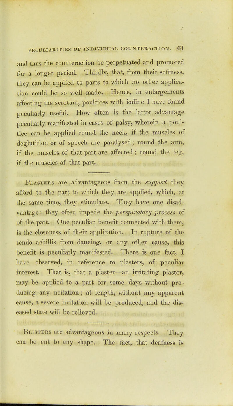 and thus the counteraction be perpetuated and promoted for a longer period. Thirdly, that, from their softness, they can be applied to parts to which no other applica- tion could be so well made. Hence, in enlargements affecting the scrotum, poultices with iodine I have found peculiarly useful. How often is the latter advantage peculiarly manifested in cases of palsy, wherein a poul- tice can be applied round the neck, if the muscles of deglutition or of speech are paralysed; round the arm, if the muscles of that part are affected; round the leg, if the muscles of that part. Plasters are advantageous from the support they afford to the part to which they are applied, which, at the same time, they stimulate. They have one disad- vantage : they often impede the perspiratory p?'ocess of of the part. One peculiar benefit connected with them, is the closeness of their application. In rupture of the tendo achillis from dancing, or any other cause, this benefit is peculiarly manifested. There is one fact, I have observed, in reference to plasters, of peculiar interest. That is, that a plaster—an irritating plaster, may be appbed to a part for some days without pro- ducing any irritation; at length, without any apparent cause, a severe irritation will be produced, and the dis- eased state will be relieved. Blisters are advantageous in many respects. They can be cut to any shape. The fact, that deafness is