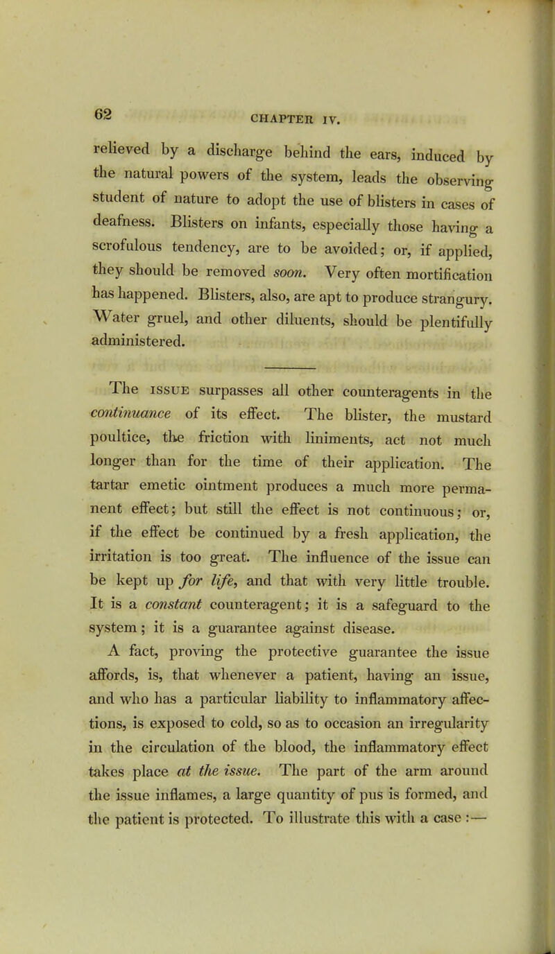 relieved by a discharge behind the ears, induced by the natural powers of the system, leads the observing student of nature to adopt the use of blisters in cases of deafness. Blisters on infants, especially those having a scrofulous tendency, are to be avoided; or, if applied, they should be removed soon. Very often mortification has happened. Blisters, also, are apt to produce strangury. Water gruel, and other diluents, should be plentifully administered. The issue surpasses all other counteragents in the continuance of its effect. The blister, the mustard poultice, the friction with liniments, act not much longer than for the time of their application. The tartar emetic ointment produces a much more perma- nent effect; but still the effect is not continuous; or, if the effect be continued by a fresh application, the irritation is too great. The influence of the issue can be kept up for life, and that with very little trouble. It is a constant counteragent; it is a safeguard to the system; it is a guarantee against disease. A fact, proving the protective guarantee the issue affords, is, that whenever a patient, having an issue, and who has a particular liability to inflammatory affec- tions, is exposed to cold, so as to occasion an irregularity in the circulation of the blood, the inflammatory effect takes place at the issue. The part of the arm around the issue inflames, a large quantity of pus is formed, and the patient is protected. To illustrate this with a case :—