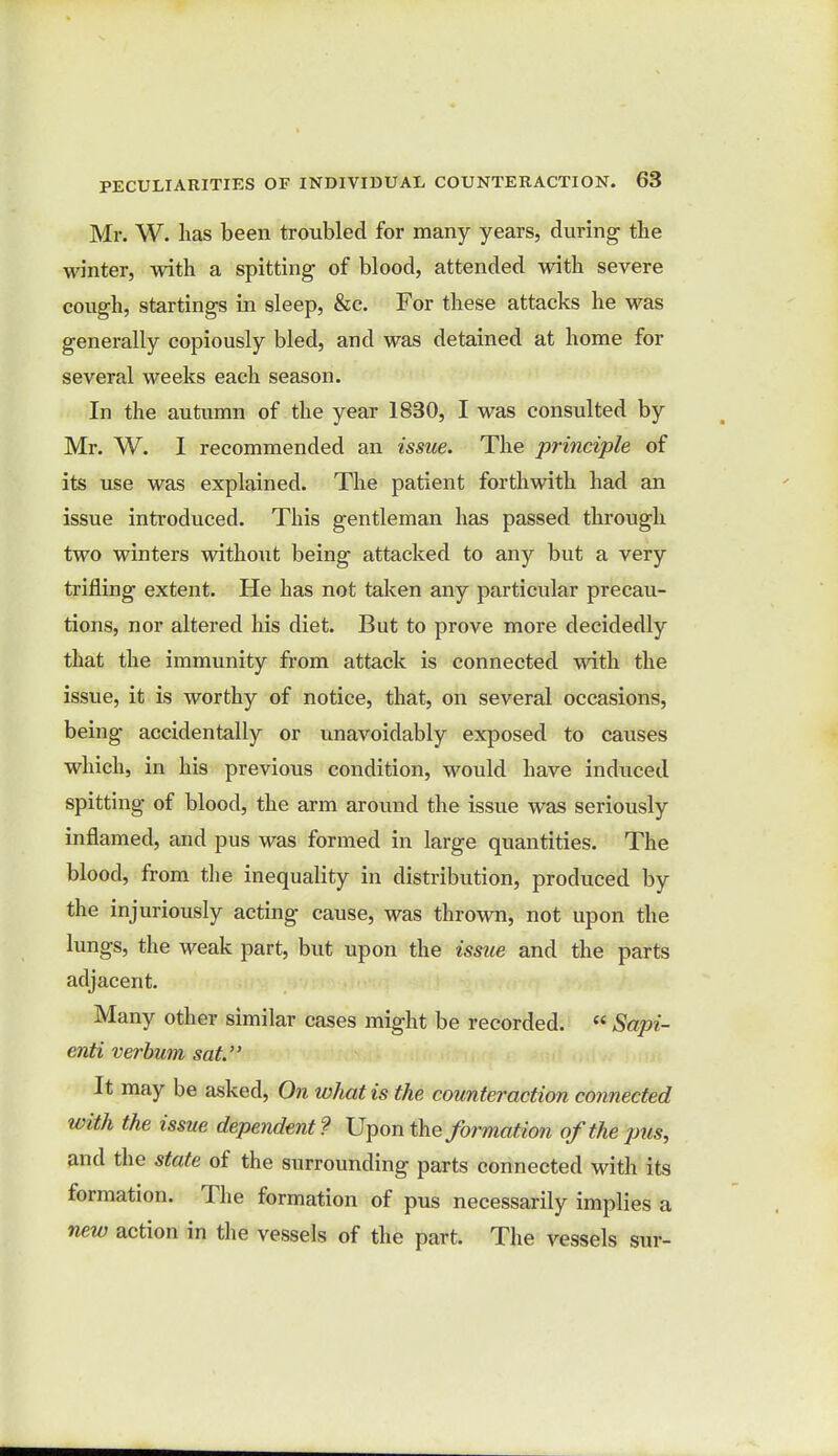 Mr. W. lias been troubled for many years, during- the winter, with a spitting- of blood, attended with severe cough, startings in sleep, &c. For these attacks he was generally copiously bled, and was detained at home for several weeks each season. In the autumn of the year 1830, I was consulted by Mr. W. I recommended an issue. The principle of its use was explained. The patient forthwith had an issue introduced. This gentleman has passed through two winters without being attacked to any but a very trifling extent. He has not taken any particular precau- tions, nor altered his diet. But to prove more decidedly that the immunity from attack is connected with the issue, it is worthy of notice, that, on several occasions, being accidentally or unavoidably exposed to causes which, in his previous condition, would have induced spitting of blood, the arm around the issue was seriously inflamed, and pus was formed in large quantities. The blood, from the inequality in distribution, produced by the injuriously acting cause, was thrown, not upon the lungs, the weak part, but upon the issue and the parts adjacent. Many other similar cases might be recorded.  Sapi- enti verbum sat. It may be asked, On what is the counteraction connected with the issue dependent? Upon the formation of the pus, and the state of the surrounding parts connected with its formation. The formation of pus necessarily implies a new action in the vessels of the part. The vessels sur-