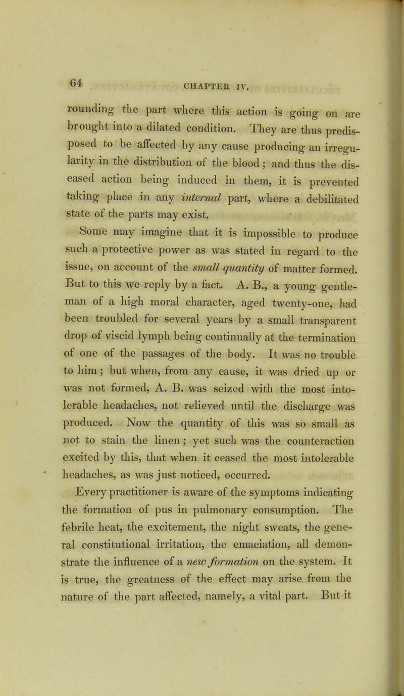 rounding- the part where this action is going on are brought into a dilated condition. They are thus predis- posed to be affected by any cause producing an irregu- larity in the distribution of the blood; and thus the dis- eased action being induced in them, it is prevented taking place in any internal part, where a debilitated state of the parts may exist. Some may imagine that it is impossible to produce such a protective power as was stated in regard to the issue, on account of the small quantity of matter formed. But to this we reply by a fact. A. B., a young gentle- man of a high moral character, aged twenty-one, had been troubled for several years by a small transparent drop of viscid lymph being continually at the termination of one of the passages of the body. It was no trouble to him; but when, from any cause, it was dried up or was not formed, A. B. was seized with the most into- lerable headaches, not relieved until the discharge was produced. Now the quantity of this was so small as not to stain the linen; yet such was the counteraction excited by this, that when it ceased the most intolerable headaches, as was just noticed, occurred. Every practitioner is aware of the symptoms indicating the formation of pus in pulmonary consumption. The febrile heat, the excitement, the night sweats, the gene- ral constitutional irritation, the emaciation, all demon- strate the influence of a new formation on the system. It is true, the greatness of the effect may arise from the nature of the part affected, namely, a vital part. But it