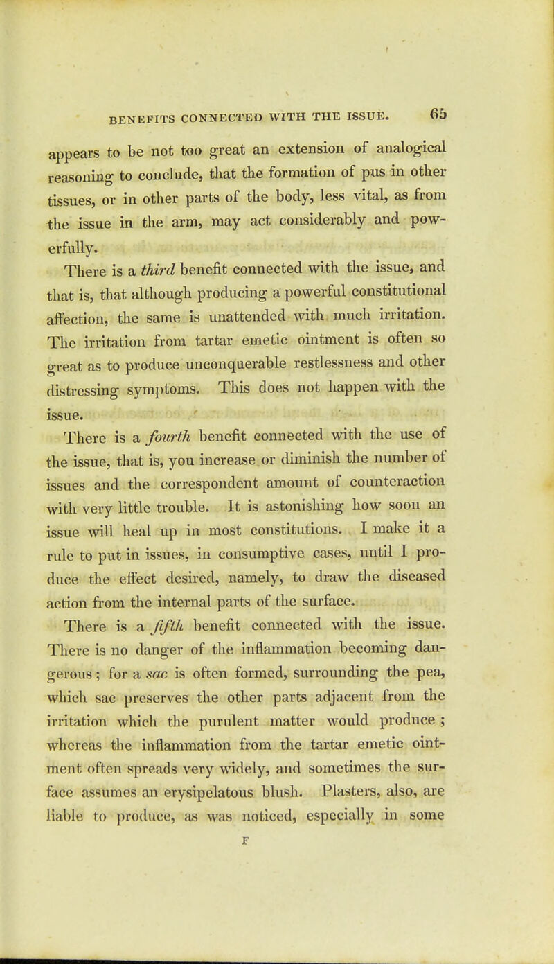 BENEFITS CONNECTED WITH THE ISSUE. Oi> appears to be not too great an extension of analogical reasoning to conclude, that the formation of pus in other tissues, or in other parts of the body, less vital, as from the issue in the arm, may act considerably and pow- erfully. There is a third benefit connected with the issue, and that is, that although producing a powerful constitutional affection, the same is unattended with much irritation. The irritation from tartar emetic ointment is often so great as to produce unconquerable restlessness and other distressing symptoms. This does not happen with the issue. There is a fourth benefit connected with the use of the issue, that is, you increase or diminish the number of issues and the correspondent amount of counteraction with very little trouble. It is astonishing how soon an issue will heal up in most constitutions. I make it a rule to put in issues, in consumptive cases, until I pro- duce the effect desired, namely, to draw the diseased action from the internal parts of the surface. There is a fifth benefit connected with the issue. There is no danger of the inflammation becoming dan- gerous ; for a sac is often formed, surrounding the pea, which sac preserves the other parts adjacent from the irritation which the purulent matter would produce ; whereas the inflammation from the tartar emetic oint- ment often spreads very widely, and sometimes the sur- face assumes an erysipelatous blush. Plasters, also, are liable to produce, as was noticed, especially in some F