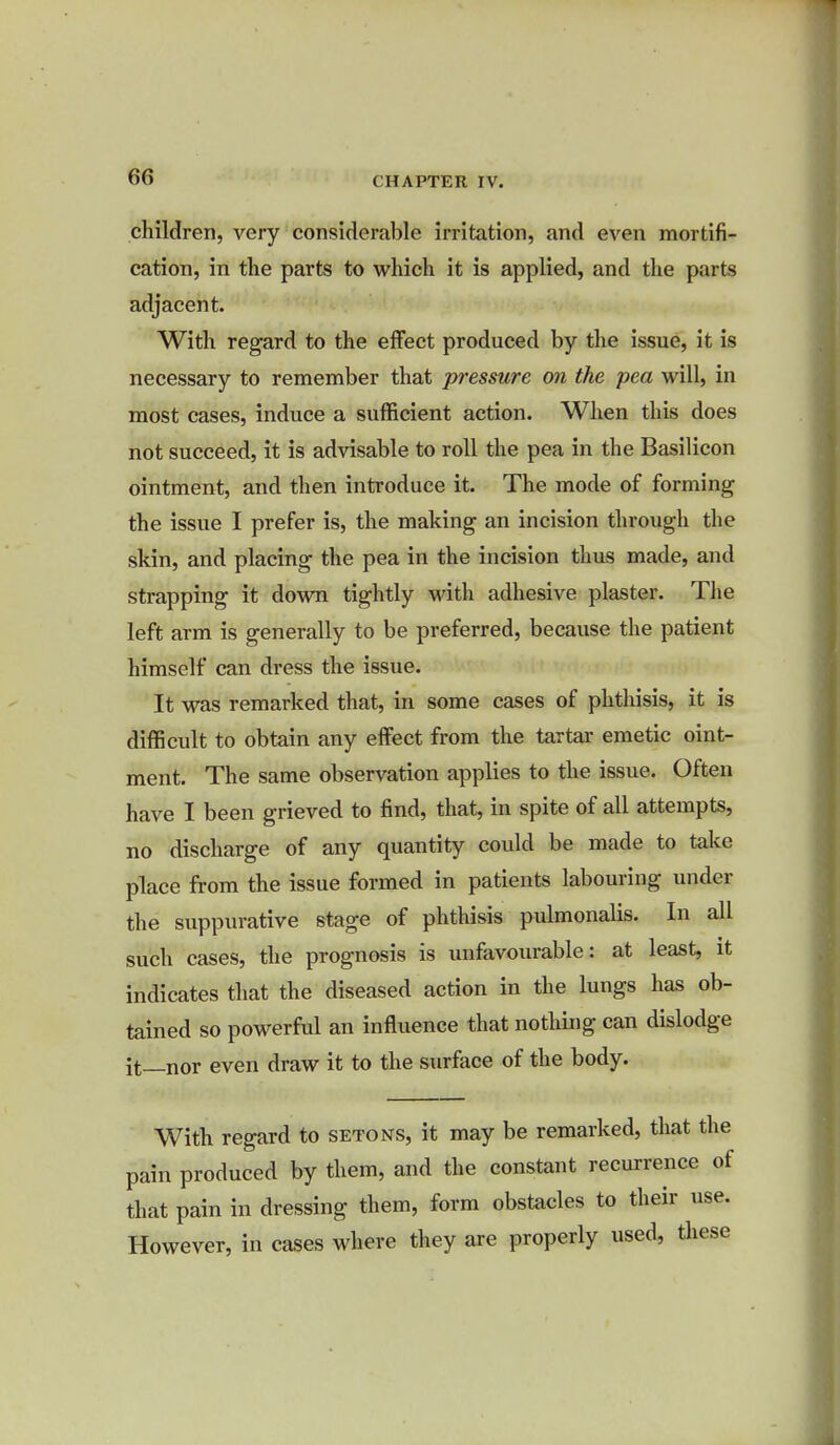 children, very considerable irritation, and even mortifi- cation, in the parts to which it is applied, and the parts adjacent. With regard to the effect produced by the issue, it is necessary to remember that pressure on the pea will, in most cases, induce a sufficient action. When this does not succeed, it is advisable to roll the pea in the Basilicon ointment, and then introduce it. The mode of forming the issue I prefer is, the making an incision through the skin, and placing the pea in the incision thus made, and strapping it down tightly with adhesive plaster. The left arm is generally to be preferred, because the patient himself can dress the issue. It was remarked that, in some cases of phthisis, it is difficult to obtain any effect from the tartar emetic oint- ment. The same observation applies to the issue. Often have I been grieved to find, that, in spite of all attempts, no discharge of any quantity could be made to take place from the issue formed in patients labouring under the suppurative stage of phthisis pulmonalis. In all such cases, the prognosis is unfavourable: at least, it indicates that the diseased action in the lungs has ob- tained so powerful an influence that nothing can dislodge it_nor even draw it to the surface of the body. With regard to setons, it may be remarked, that the pain produced by them, and the constant recurrence of that pain in dressing them, form obstacles to their use. However, in cases where they are properly used, these