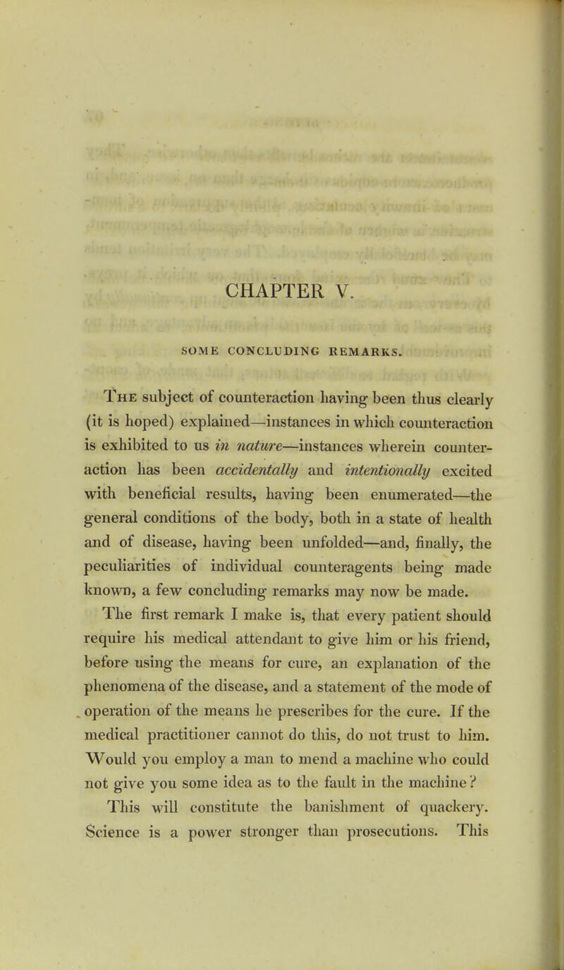 SOME CONCLUDING REMARKS. The subject of counteraction having been thus clearly (it is hoped) explained—instances in which counteraction is exhibited to us in nature—instances wherein counter- action has been accidentally and intentionally excited with beneficial results, having been enumerated—the general conditions of the body, both in a state of health and of disease, having been unfolded—and, finally, the peculiarities of individual counteragents being made known, a few concluding remarks may now be made. The first remark I make is, that every patient should require his medical attendant to give him or his friend, before using the means for cure, an explanation of the phenomena of the disease, and a statement of the mode of operation of the means he prescribes for the cure. If the medical practitioner cannot do this, do not trust to him. Would you employ a man to mend a machine who could not give you some idea as to the fault in the machine ? This will constitute the banishment of quackery. Science is a power stronger than prosecutions. This