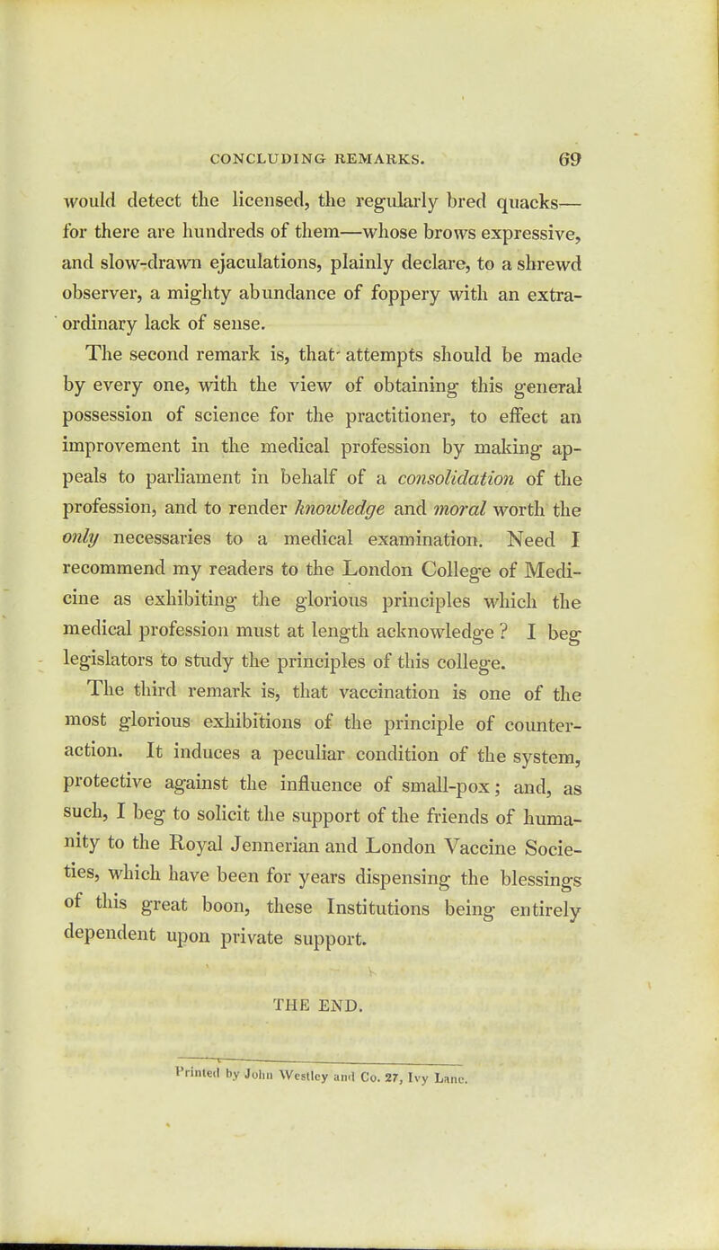 would detect the licensed, the regularly bred quacks— for there are hundreds of them—whose brows expressive, and slow-drawn ejaculations, plainly declare, to a shrewd observer, a mighty abundance of foppery with an extra- ordinary lack of sense. The second remark is, that' attempts should be made by every one, with the view of obtaining this general possession of science for the practitioner, to effect an improvement in the medical profession by making ap- peals to parliament in behalf of a consolidation of the profession, and to render knowledge and moral worth the only necessaries to a medical examination. Need I recommend my readers to the London College of Medi- cine as exhibiting the glorious principles which the medical profession must at length acknowledge ? I beg legislators to study the principles of this college. The third remark is, that vaccination is one of the most glorious exhibitions of the principle of counter- action. It induces a peculiar condition of the system, protective against the influence of small-pox; and, as such, I beg to solicit the support of the friends of huma- nity to the Royal Jennerian and London Vaccine Socie- ties, which have been for years dispensing the blessings of this great boon, these Institutions being entirely dependent upon private support. THE END. Printed by John Wcstlcy ami Co. 27, Ivy Lane.