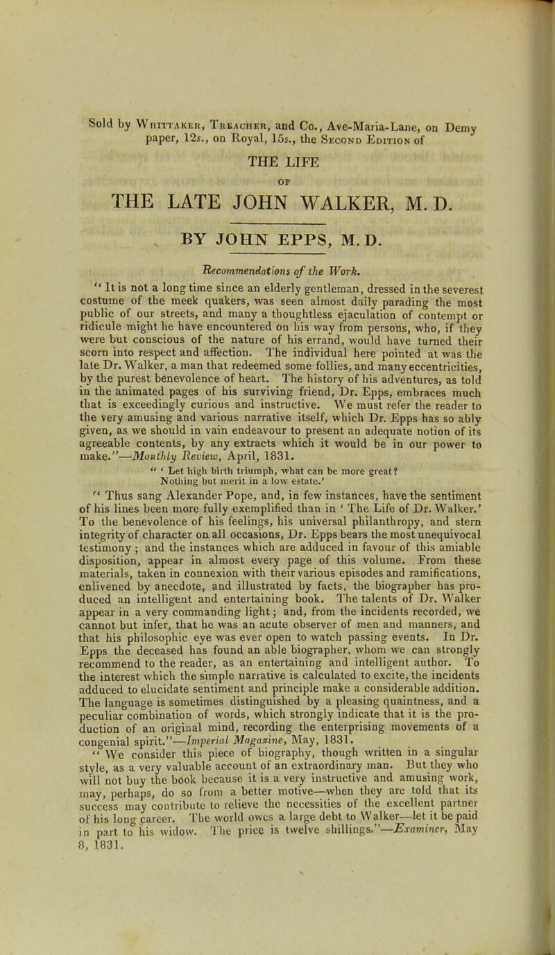 Sold by Wiiittaker, Treacher, and Co., Ave-Maria-Lane, on Demy paper, 12s., on Royal, 15s., the Second Edition of THE LIFE OF THE LATE JOHN WALKER, M. D. BY JOHN EPPS, M.D. Recommendations of the Work.  It is not a long time since an elderly gentleman, dressed in the severest costume of the meek quakers, was seen almost daily parading the most public of our streets, and many a thoughtless ejaculation of contempt or ridicule might he have encountered on his way from persons, who, if they were but conscious of the nature of his errand, would have turned their scorn into respect and affection. The individual here pointed at was the late Dr. Walker, a man that redeemed some follies, and many eccentricities, by the purest benevolence of heart. The history of his adventures, as told in the animated pages of his surviving friend, Dr. Epps, embraces much that is exceedingly curious and instructive. We must refer the reader to the very amusing and various narrative itself, which Dr. Epps has so ably given, as we should in vain endeavour to present an adequate notion of its agreeable contents, by any extracts which it would be in our power to make.—Monthly Review, April, 1831.  ' Let high birth triumph, what can be more great? Nothing but merit in a low estate.'  Thus sang Alexander Pope, and, in few instances, have the sentiment of his lines been more fully exemplified than in ' The Life of Dr. Walker.' To the benevolence of his feelings, his universal philanthropy, and stern integrity of character on all occasions, Dr. Epps bears the most unequivocal testimony ; and the instances which are adduced in favour of this amiable disposition, appear in almost every page of this volume. From these materials, taken in connexion with their various episodes and ramifications, enlivened by anecdote, and illustrated by facts, the biographer has pro- duced an intelligent and entertaining book. The talents of Dr. Walker appear in a very commanding light; and, from the incidents recorded, we cannot but infer, that he was an acute observer of men and manners, and that his philosophic eye was ever open to watch passing events. In Dr. Epps the deceased has found an able biographer, whom we can strongly recommend to the reader, as an entertaining and intelligent author. To the interest which the simple narrative is calculated to excite, the incidents adduced to elucidate sentiment and principle make a considerable addition. The language is sometimes distinguished by a pleasing quaintness, and a peculiar combination of words, which strongly indicate that it is the pro- duction of an original mind, recording the enterprising movements of a congenial spirit.—Imperial Magazine, May, 1831.  We consider this piece of biography, though written in a singular style, as a very valuable account of an extraordinary man. But they who will not buy the book because it is a very instructive and amusing work, may, perhaps, do so from a better motive—when they are told that its success may contribute to relieve the necessities of the excellent partner of his lon» career. The world owes a large debt to Walker—let it be paid in part to° his widow. The price is twelve shillings.—Examiner, May