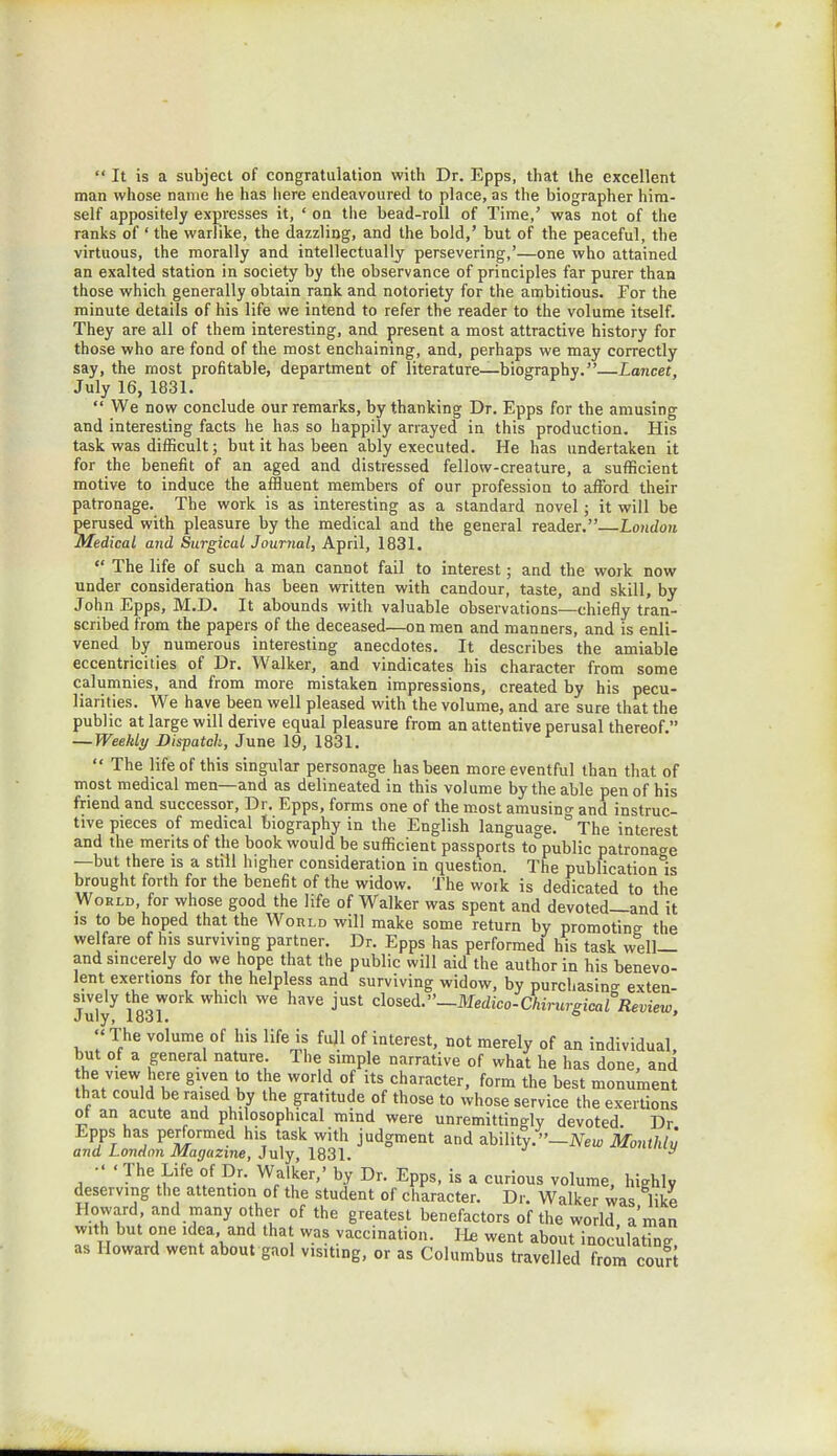 It is a subject of congratulation with Dr. Epps, that the excellent man whose name he has here endeavoured to place, as the biographer him- self appositely expresses it, ' on the bead-roll of Time,' was not of the ranks of ' the warlike, the dazzling, and the bold,' but of the peaceful, the virtuous, the morally and intellectually persevering,'—one who attained an exalted station in society by the observance of principles far purer than those which generally obtain rank and notoriety for the ambitious. For the minute details of his life we intend to refer the reader to the volume itself. They are all of them interesting, and present a most attractive history for those who are fond of the most enchaining, and, perhaps we may correctly say, the most profitable, department of literature—biography.—Lancet, July 16, 1831. We now conclude our remarks, by thanking Dr. Epps for the amusing and interesting facts he has so happily arrayed in this production. His task was difficult; but it has been ably executed. He has undertaken it for the benefit of an aged and distressed fellow-creature, a sufficient motive to induce the affluent members of our profession to afford their patronage. The work is as interesting as a standard novel; it will be perused with pleasure by the medical and the general reader.—London Medical and Surgical Journal, April, 1831. The life of such a man cannot fail to interest; and the work now under consideration has been written with candour, taste, and skill, by John Epps, M.D. It abounds with valuable observations—chiefly tran- scribed from the papers of the deceased—on men and manners, and is enli- vened by numerous interesting anecdotes. It describes the amiable eccentricities of Dr. Walker, and vindicates his character from some calumnies, and from more mistaken impressions, created by his pecu- liarities. We have been well pleased with the volume, and are sure that the public at large will derive equal pleasure from an attentive perusal thereof. — Weekly Dispatch, June 19, 1831. The life of this singular personage has been more eventful than that of most medical men—and as delineated in this volume by the able pen of his friend and successor, Dr. Epps, forms one of the most amusino- and instruc- tive pieces of medical biography in the English language. ° The interest and the merits of the book would be sufficient passports to°public patronage —but there is a still higher consideration in question. The publication is brought forth for the benefit of the widow. The work is dedicated to the World, for whose good the life of Walker was spent and devoted—and it is to be hoped that the World will make some return by promoting the welfare of his surviving partner. Dr. Epps has performed his task well— and sincerely do we hope that the public will aid the author in his benevo- lent exertions for the helpless and surviving widow, by purchasing exten- Julyy mi ^ jUSt Cl°sed-—Medico-Chirurgical Review, The volume of his life is full of interest, not merely of an individual, but of a general nature. The simple narrative of what he has done, and the view here given to the world of its character, form the best monument that could be raised by the gratitude of those to whose service the exertions of an acute and philosophical mind were unremittingly devoted. Dr Epps has performed Ins task with judgment and ability.-!^ Monihlu and London Magazine, July, 1831. 5 • The Life of Dr. Walker,' by Dr. Epps, is a curious volume, highly deserving the attention of the student of character. Dr. Walker was like Howard and many other of the greatest benefactors of the world a'man with but one idea and that was vaccination. He went about inoculating as Howard went about gaol visiting, or as Columbus travelled from court