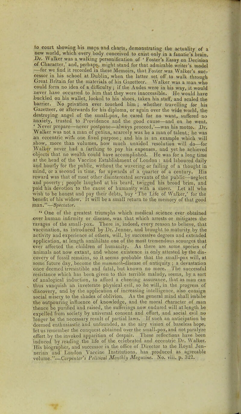 to court showing his maps and charts, demonstrating the actuality of a new world, which every body conceived to exist only in a fanatic's brain. Dr. Walker was a walking personification of ' Foster's Essay on Decision of Character,' and, perhaps, might stand for that admirable writer's model —for we find it recorded in these Memoirs, that Foster was Walker's suc- cessor in his school at Dublin, when the latter set off to walk through Great Britain for the materials of his Gazetteer. Walker was a man who could form no idea of a difficulty ; if the Andes were in his way, it would never have occurred to him that they were inaccessible. He would have buckled on his wallet, looked to his shoes, taken his staff, and scaled the barrier. No privation ever touched him ; whether travelling for his Gazetteer, or afterwards for his diploma, or again over the wide world, the destroying angel of the small-pox, he cared for no want, suffered no anxiety, trusted to Providence and the good cause—and on he went. ' Never prepare—never postpone—always proceed,'—was his motto. Dr. Walker was not a man of genius, scarcely was he a man of talent; he was an eccentric with one fixed purpose; and his is an example which will show, more than volumes, how much unaided resolution will do—for Walker never had a farthing to pay his expenses, and yet he achieved objects that no wealth could have accomplished. He was for a long time at the head of the Vaccine Establishment of London : and laboured daily and hourly for the public, without the wavering or failing of a thought in mind, or a second in time, for upwards of a quarter of a century. His reward was that of most other disinterested servants of the public—neglect and poverty; people laughed at his beard, twigged his broad brim, and paid his devotion to the cause of humanity with a sneer. Let all who wish to be honest and pay their debts, buy 'The Life of Walker,' for the benefit of his widow. It will be a small return to the memory of that good man.—Spectator. One of the greatest triumphs which medical science ever obtained over human infirmity or disease, was that which arrests or mitigates the ravages of the small-pox. There is, indeed, every reason to believe, that vaccination, as introduced by Dr. Jenner, and brought to maturity by the activity and experience of others, will, by successive degrees and extended application, at length annihilate one of the most tremendous scourges that ever affected the children of humanity. As there are some species of animals not now extant, and whose existence is only attested by the dis- covery of fossil remains, so it seems probable that the small-pox will, at some future day, become the mammof/i-disease of antiquity ; a devastation once deemed irresistible and fatal, but known no more. The successful resistance which has been given to this terrible malady, seems, by a sort of analogical induction, to afford a cheering assurance, that as man can thus vanquish an inveterate physical evil, so he will, in the progress of discovery, and by the application of increasing intelligence, also consign social misery to the shades of oblivion. As the general mind shall imbibe the outpouring influence of knowledge, and the moral character of man thence be purified and raised, the sufferings now endured will at length be expelled from society by universal consent and effort, and social evil no longer be the necessary result of partial laws. If such an anticipation be deemed enthusiastic and unfounded, as the airy vision of baseless hope, let us remember the conquest obtained over the small-pox, and not paralyze effort by the invoked apparition of despair. These reflections have been induced by reading the life of the celebrated and eccentric Dr. Walker. His biographer, and successor in the office of Director to the Royal Jen- nerian and London Vaccine Institutions, has produced as agreeable volume.— Carpenter's Political Monthly Magazine. No. viii. p. 322.
