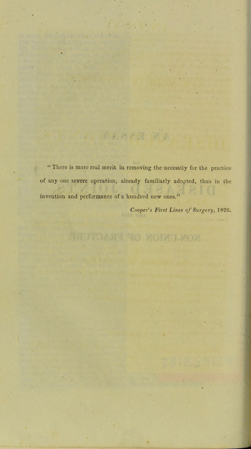  There is more real merit in removing the necessity for the practice of any one severe operation, already familiarly adopted, than in the invention and performance of a hundred new ones. Cooper's First Lines of Surgery, 1820.