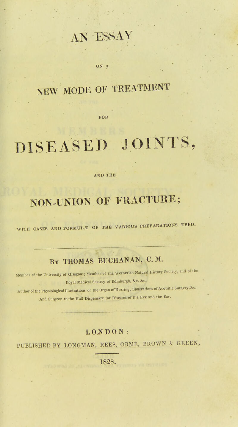 ON A NEW MODE OF TREATMENT FOR DISEASED JOINTS, AND THE NON-UNION OF FRACTURE; WITH CASES AND FORMULAE OF THE VARIOUS PREPARATIONS USED. By THOMAS BUCHANAN, C. M. Member of .he Unlyei.lt, of Glasgow , Member of the VVcrnerian N>lJ History Society, rf the Iioyal Medical Society ol' Edinburgh, &c. &c. Author of the Physiological Illustrations of the Organ of Hearing, Illustrations of Acoustic Suraery.fcc. And Surgeon to the Hull Dispensary for Diseases of the Eye and the Ear. LONDON: PUBLISHED BY LONGMAN, BEES, ORME, BROWN & GREEN, 1828.