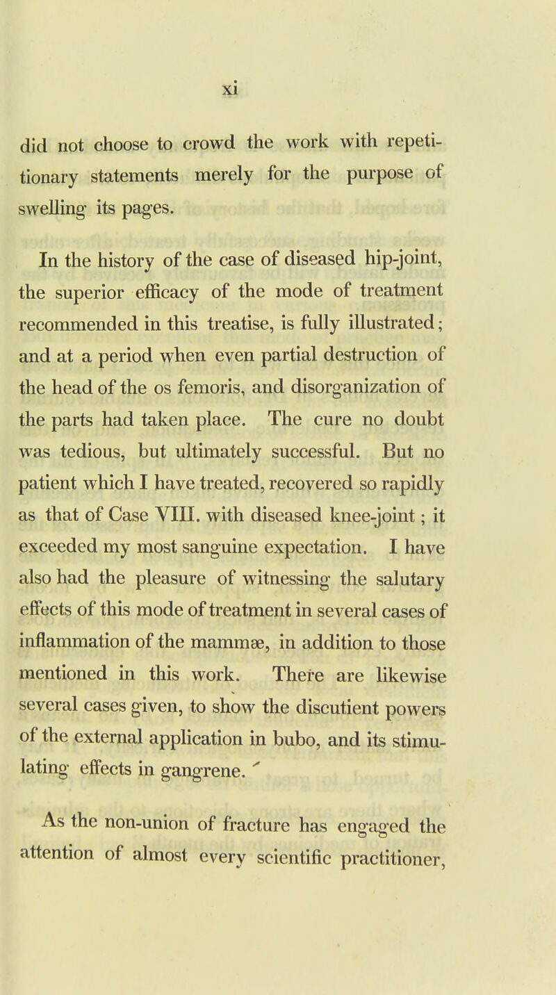 did not choose to crowd the work with repeti- tionary statements merely for the purpose of swelling- its pages. In the history of the case of diseased hip-joint, the superior efficacy of the mode of treatment recommended in this treatise, is fully illustrated; and at a period when even partial destruction of the head of the os femoris, and disorganization of the parts had taken place. The cure no doubt was tedious, but ultimately successful. But no patient which I have treated, recovered so rapidly as that of Case VIII. with diseased knee-joint; it exceeded my most sanguine expectation. I have also had the pleasure of witnessing the salutary effects of this mode of treatment in several cases of inflammation of the mammae, in addition to those mentioned in this work. There are likewise several cases given, to show the discutient powers of the external application in bubo, and its stimu- lating effects in gangrene.  As the non-union of fracture has engaged the attention of almost every scientific practitioner,