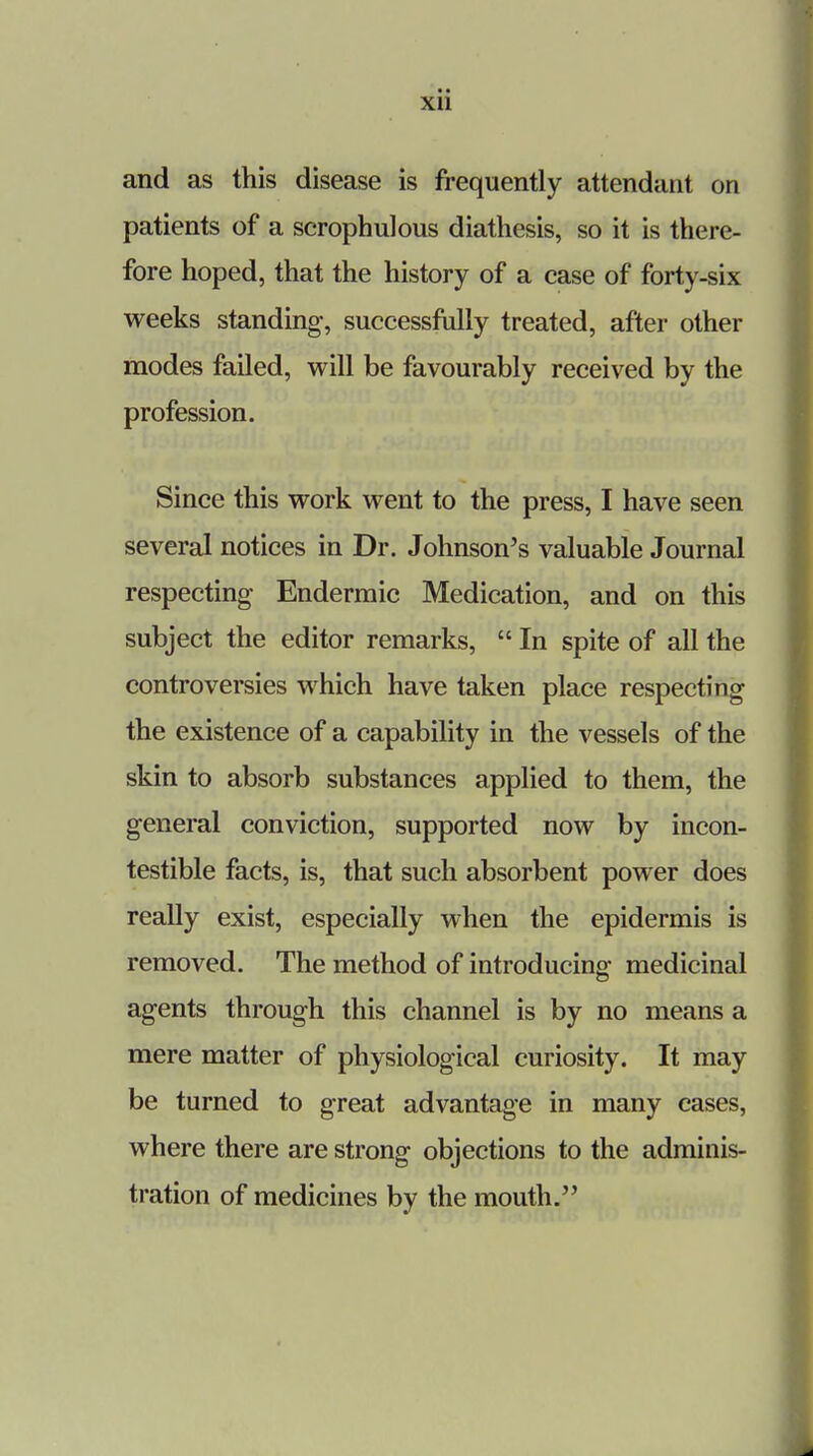 Xll and as this disease is frequently attendant on patients of a scrophulous diathesis, so it is there- fore hoped, that the history of a case of forty-six weeks standing, successfully treated, after other modes failed, will be favourably received by the profession. Since this work went to the press, I have seen several notices in Dr. Johnson's valuable Journal respecting Endermic Medication, and on this subject the editor remarks,  In spite of all the controversies which have taken place respecting the existence of a capability in the vessels of the skin to absorb substances applied to them, the general conviction, supported now by incon- testible facts, is, that such absorbent power does really exist, especially when the epidermis is removed. The method of introducing medicinal agents through this channel is by no means a mere matter of physiological curiosity. It may be turned to great advantage in many cases, where there are strong objections to the adminis- tration of medicines by the mouth.