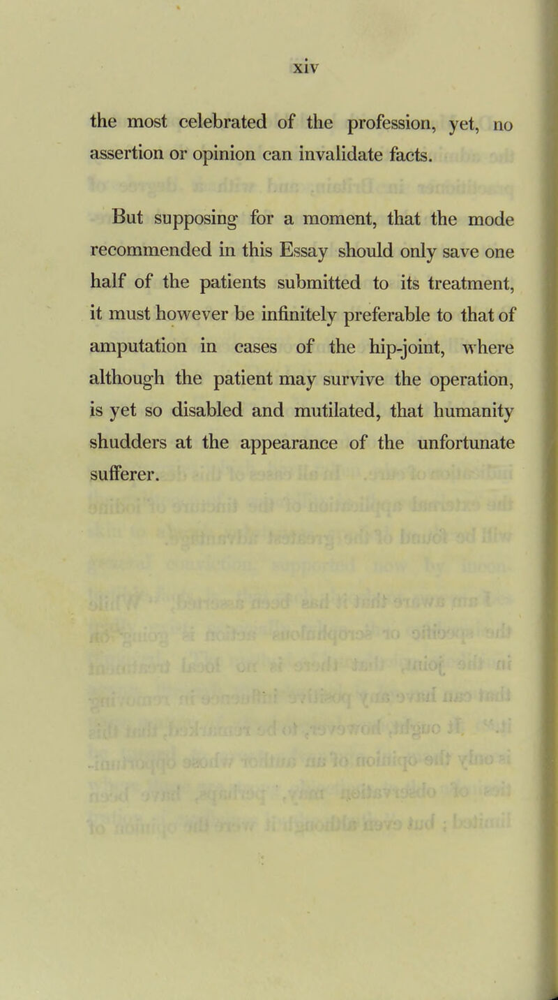 the most celebrated of the profession, yet, no assertion or opinion can invalidate facts. But supposing for a moment, that the mode recommended in this Essay should only save one half of the patients submitted to its treatment, it must however be infinitely preferable to that of amputation in cases of the hip-joint, where although the patient may survive the operation, is yet so disabled and mutilated, that humanity shudders at the appearance of the unfortunate sufferer.