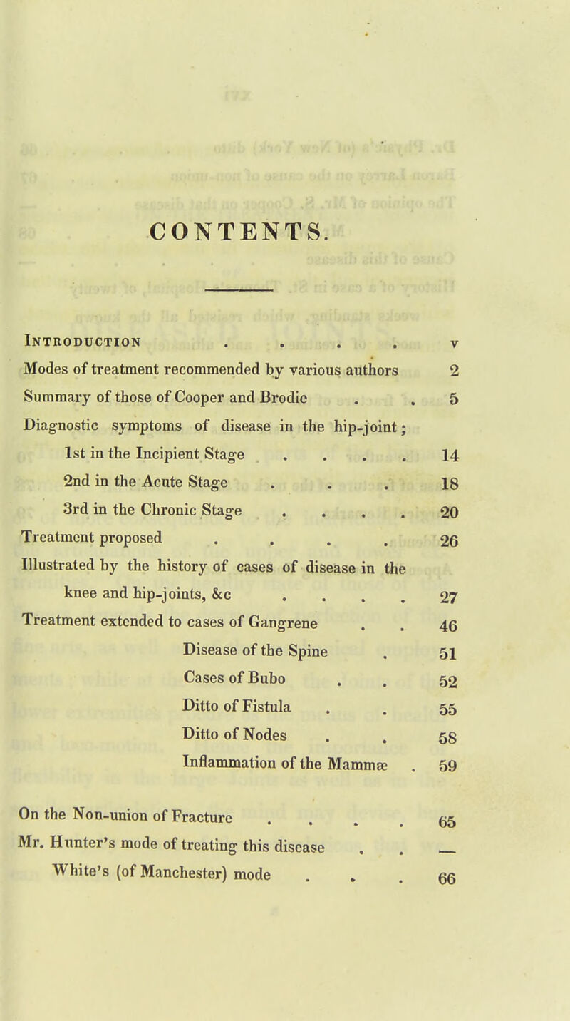 CONTENTS. Introduction v Modes of treatment recommended by various authors 2 Summary of those of Cooper and Brodie . , 5 Diagnostic symptoms of disease in the hip-joint; 1st in the Incipient Stage .... 14 2nd in the Acute Stage ... 18 3rd in the Chronic Stage .... 20 Treatment proposed .... 26 Illustrated by the history of cases of disease in the knee and hip-joints, &c .... 27 Treatment extended to cases of Gangrene . . 46 Disease of the Spine . 51 Cases of Bubo . , 52 Ditto of Fistula . . 55 Ditto of Nodes . . 58 Inflammation of the Mammae . 59 On the Non-union of Fracture ... 65 Mr. Hunter's mode of treating this disease . . _ White's (of Manchester) mode ... 66