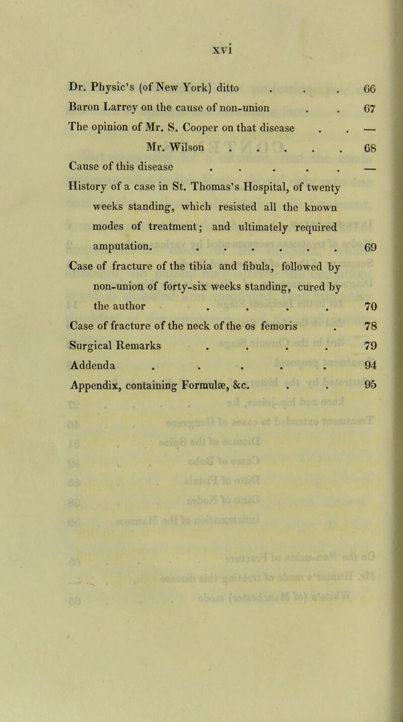 Dr. Physic's (of New York) ditto OG Baron Larrey on the cause of non-union . . 07 The opinion of Mr. S. Cooper on that disease . . — Mr. Wilson 68 Cause of this disease . . . — History of a case in St. Thomas's Hospital, of twenty weeks standing, which resisted all the known modes of treatment; and ultimately required amputation. 69 Case of fracture of the tibia and fibula, followed by non-union of forty-six weeks standing, cured by the author .... 70 Case of fracture of the neck of the os femoris . 78 Surgical Remarks .... 79 Addenda . .... 94 Appendix, containing Formulae, &c. . . 95