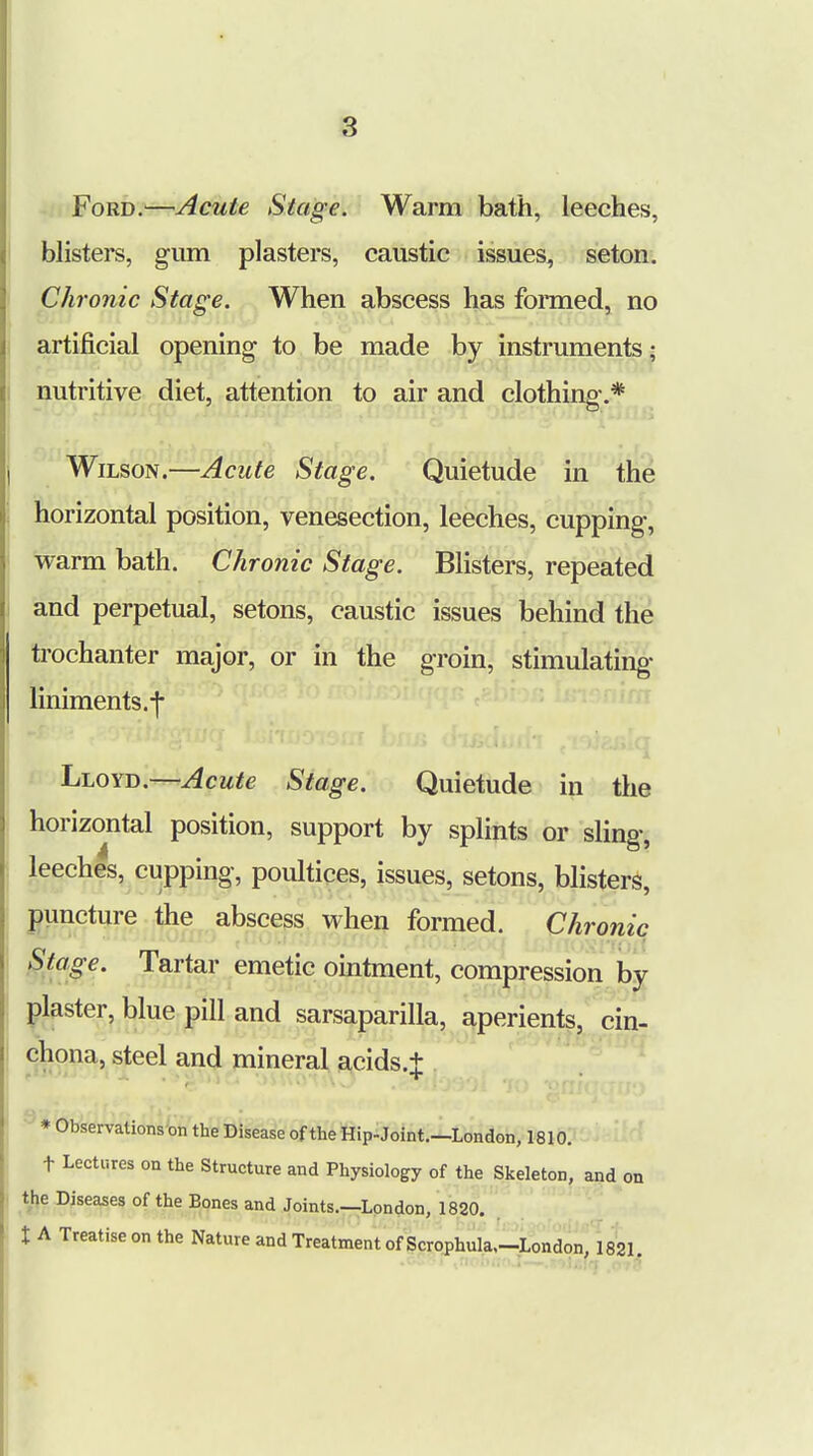 Ford.—Acute Stage. Warm bath, leeches, blisters, gum plasters, caustic issues, seton. Chronic Stage. When abscess has formed, no artificial opening to be made by instruments i nutritive diet, attention to air and clothing-.* Wilson.—Acute Stage. Quietude in the horizontal position, venesection, leeches, cupping, warm bath. Chronic Stage. Blisters, repeated and perpetual, setons, caustic issues behind the trochanter major, or in the groin, stimulating liniments.j- Lloyd.—Acute Stage. Quietude in the horizontal position, support by splints or sling, leeches, cupping, poultices, issues, setons, blisters, puncture the abscess when formed. Chronic Stage. Tartar emetic ointment, compression by plaster, blue pill and sarsaparilla, aperients, cin- chona, steel and mineral acids.J * Observations on the Disease of the Hip-Joint.—London, 1810. t Lectures on the Structure and Physiology of the Skeleton, and on the Diseases of the Bones and Joints.—London, 1820. t A Treatise on the Nature and Treatment of ScroPhula,-London, 1821.