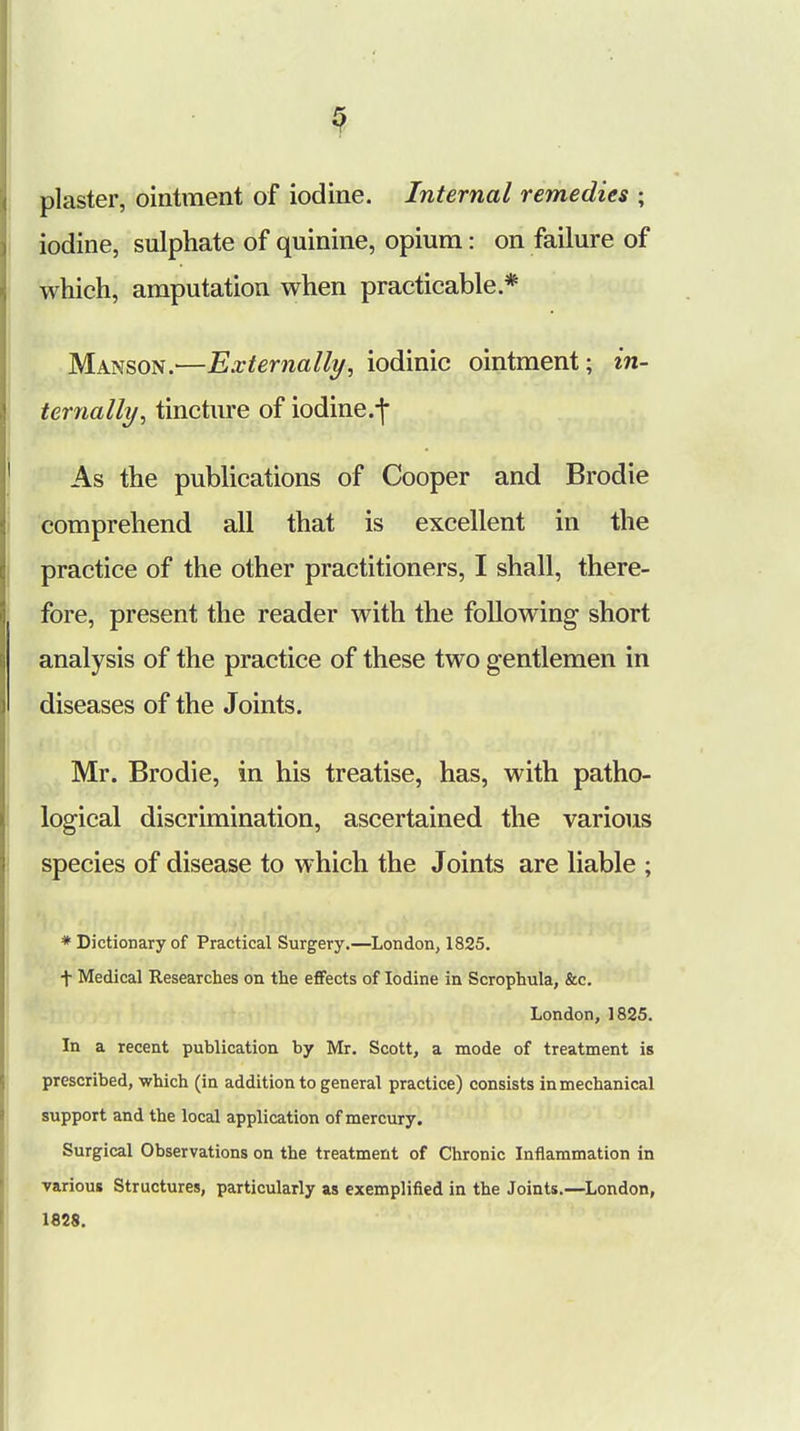 3 plaster, ointment of iodine. Internal remedies ; iodine, sulphate of quinine, opium: on failure of which, amputation when practicable * Manson.—Externally, iodinic ointment; in- ternally, tincture of iodine.f As the publications of Cooper and Brodie comprehend all that is excellent in the practice of the other practitioners, I shall, there- fore, present the reader with the following short analysis of the practice of these two gentlemen in diseases of the Joints. Mr. Brodie, in his treatise, has, with patho- logical discrimination, ascertained the various species of disease to which the Joints are liable ; * Dictionary of Practical Surgery.—London, 1825. + Medical Researches on the effects of Iodine in Scrophula, &c. London, 1825. In a recent publication by Mr. Scott, a mode of treatment is prescribed, -which (in addition to general practice) consists in mechanical support and the local application of mercury. Surgical Observations on the treatment of Chronic Inflammation in various Structures, particularly as exemplified in the Joints.—London,