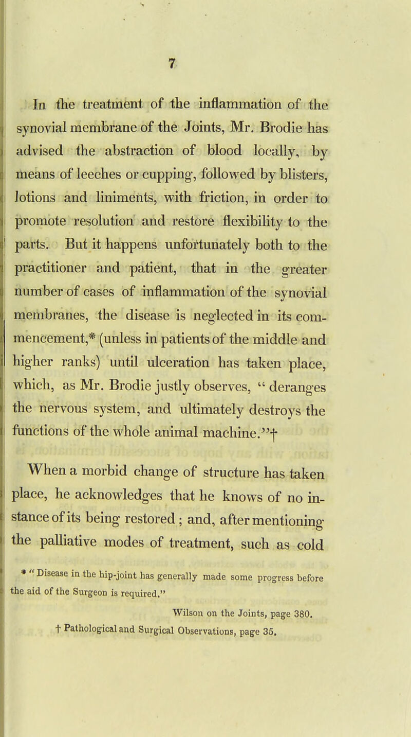 In the treatment of the inflammation of the synovial membrane of the Joints, Mr. Brodie has advised the abstraction of blood locally, by means of leeches or cupping', followed by blisters, lotions and liniments, with friction, in order to promote resolution and restore flexibility to the parts. But it happens unfortunately both to the practitioner and patient, that in the greater number of cases of inflammation of the synovial membranes, the disease is neglected in its com- mencement* (unless in patients of the middle and higher ranks) until ulceration has taken place, which, as Mr. Brodie justly observes,  deranges the nervous system, and ultimately destroys the functions of the whole animal machine.-]- When a morbid change of structure has taken place, he acknowledges that he knows of no in- stance of its being* restored; and, after mentioning- the palliative modes of treatment, such as cold *  Disease in the hip-joint has generally made some progress before the aid of the Surgeon is required. Wilson on the Joints, page 380. t Pathological and Surgical Observations, page 35.