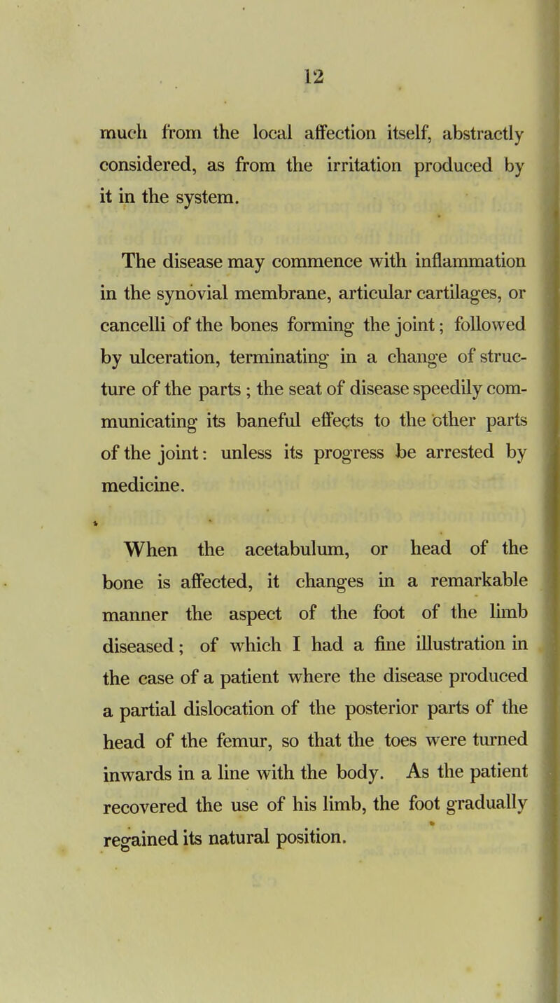 much from the local affection itself, abstractly considered, as from the irritation produced by it in the system. The disease may commence with inflammation in the synovial membrane, articular cartilages, or cancelli of the bones forming the joint; followed by ulceration, terminating- in a change of struc- ture of the parts ; the seat of disease speedily com- municating its baneful effects to the other parts of the joint: unless its progress be arrested by medicine. When the acetabulum, or head of the bone is affected, it changes in a remarkable manner the aspect of the foot of the limb diseased; of which I had a fine illustration in the case of a patient where the disease produced a partial dislocation of the posterior parts of the head of the femur, so that the toes were turned inwards in a line with the body. As the patient recovered the use of his limb, the foot gradually regained its natural position.