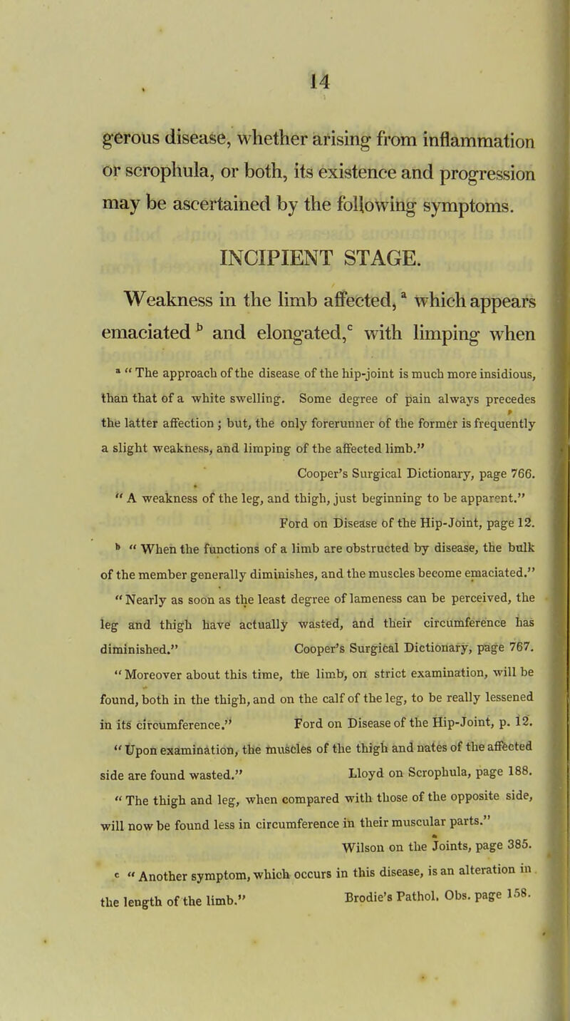 gerous disease, whether arising from inflammation or scrophula, or both, its existence and progression may be ascertained by the following symptoms. INCIPIENT STAGE. Weakness in the limb affected,a which appears emaciated b and elongated,0 with limping when a  The approach of the disease of the hip-joint is much more insidious, than that of a white swelling-. Some degree of pain always precedes the latter affection ; but, the only forerunner of the former is frequently a slight weakness, and limping of the affected limb. Cooper's Surgical Dictionary, page 766.  A weakness of the leg, and thigh, just beginning to be apparent. Ford on Disease of the Hip-Joint, page 12. b  When the functions of a limb are obstructed by disease, the bulk of the member generally diminishes, and the muscles become emaciated. Nearly as soon as the least degree of lameness can be perceived, the leg and thigh have actually wasted, and their circumference has diminished. Cooper's Surgical Dictionary, page 767.  Moreover about this time, the limb, on strict examination, will be found, both in the thigh, and on the calf of the leg, to be really lessened in its circumference. Ford on Disease of the Hip-Joint, p. 12.  Upon examination, the muscles of the thigh and nates of the affected side are found wasted. Lloyd on Scrophula, page 188.  The thigh and leg, when compared with those of the opposite side, will now be found less in circumference in their muscular parts. Wilson on the Joints, page 385. *  Another symptom, which occurs in this disease, is an alteration in. the length of the limb. Brodie's Pathol. Obs. page 158.