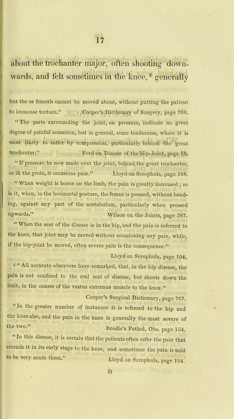 about the trochanter major, often shooting down- wards, and felt sometimes in the knee,s generally but the os femoris cannot be moved about, without putting the patient to immense torture. Cooper's Dictionary of Surgery, page 768.  The parts surrounding the joint, on pressure, indicate no great degree of painful sensation, but in general, some tenderness, where it is most likely to suffer by compression, particularly behind the great trochanter. Ford on Disease of the Hip-Joint, page 16.  If pressure be now made over the joint, behind the great trochanter, or in the groin, it occasions pain. Lloyd on Scrophula, page 188.  When weight is borne on the limb, the pain is greatly increased ; so is it, when, in the horizontal posture, the femur is pressed, without bend- ing, against any part of the acetabulum, particularly when pressed upwards. Wilson on the Joints, page 387.  When the seat of the disease is in the hip, and the pain is referred to the knee, that joint may be moved without occasioning any pain, while, if the hip-joint be moved, often severe pain is the consequence. Lloyd on Scrophula, page 194. s  All accurate observers have remarked, that, in the hip disease, the pain is not confined to the real seat of disease, but shoots down the limb, in the course of the vastus externus muscle to the knee. Cooper's Surgical Dictionary, page 767. In the greater number of instances it is referred to the hip and the knee also, and the pain in the knee is generally the most severe of the tw0' Brodie's Pathol. Obs. page 154. In this disease, it is certain that the patients often refer the pain that attends it in its early stage to the knee, and sometimes the pain is said to be very acute there. LIoyd on scrophula, page 194. n