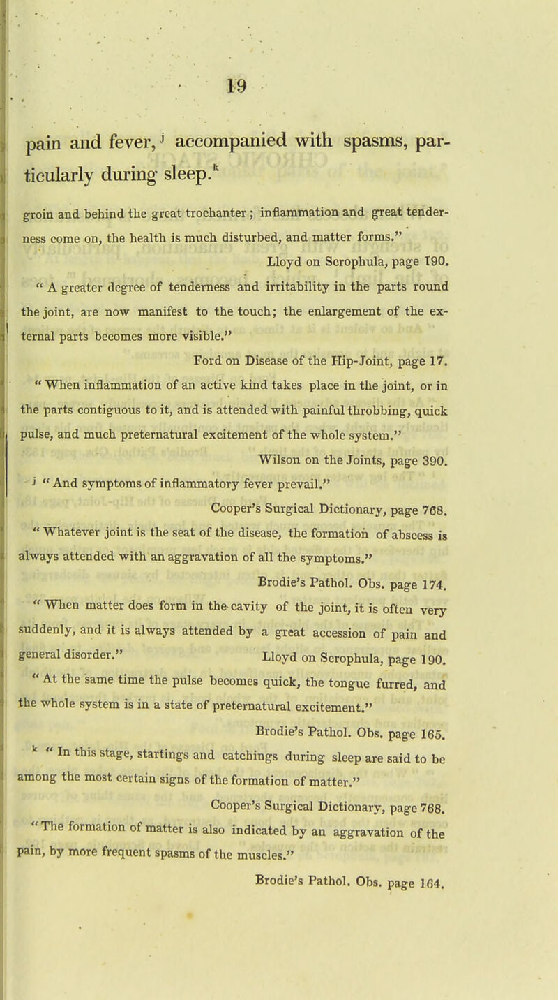 pain and fever,J accompanied with spasms, par- ticularly during- sleep. groin and behind the great trochanter; inflammation and great tender- ness come on, the health is much disturbed, and matter forms. Lloyd on Scrophula, page T90. * A greater degree of tenderness and irritability in the parts round the joint, are now manifest to the touch; the enlargement of the ex- ternal parts becomes more visible. Ford on Disease of the Hip-Joint, page 17.  When inflammation of an active kind takes place in the joint, or in the parts contiguous to it, and is attended with painful throbbing, quick pulse, and much preternatural excitement of the whole system. Wilson on the Joints, page 390. j  And symptoms of inflammatory fever prevail. Cooper's Surgical Dictionary, page 768.  Whatever joint is the seat of the disease, the formation of abscess is always attended with an aggravation of all the symptoms. Brodie's Pathol. Obs. page 174.  When matter does form in the cavity of the joint, it is often very suddenly, and it is always attended by a great accession of pain and general disorder. Lloyd on Scrophula, page 190.  At the same time the pulse becomes quick, the tongue furred, and the whole system is in a state of preternatural excitement. Brodie's Pathol. Obs. page 165. k  In this stage, startings and catchings during sleep are said to be among the most certain signs of the formation of matter. Cooper's Surgical Dictionary, page 768. The formation of matter is also indicated by an aggravation of the pain, by more frequent spasms of the muscles. Brodie's Pathol. Obs. page 164.