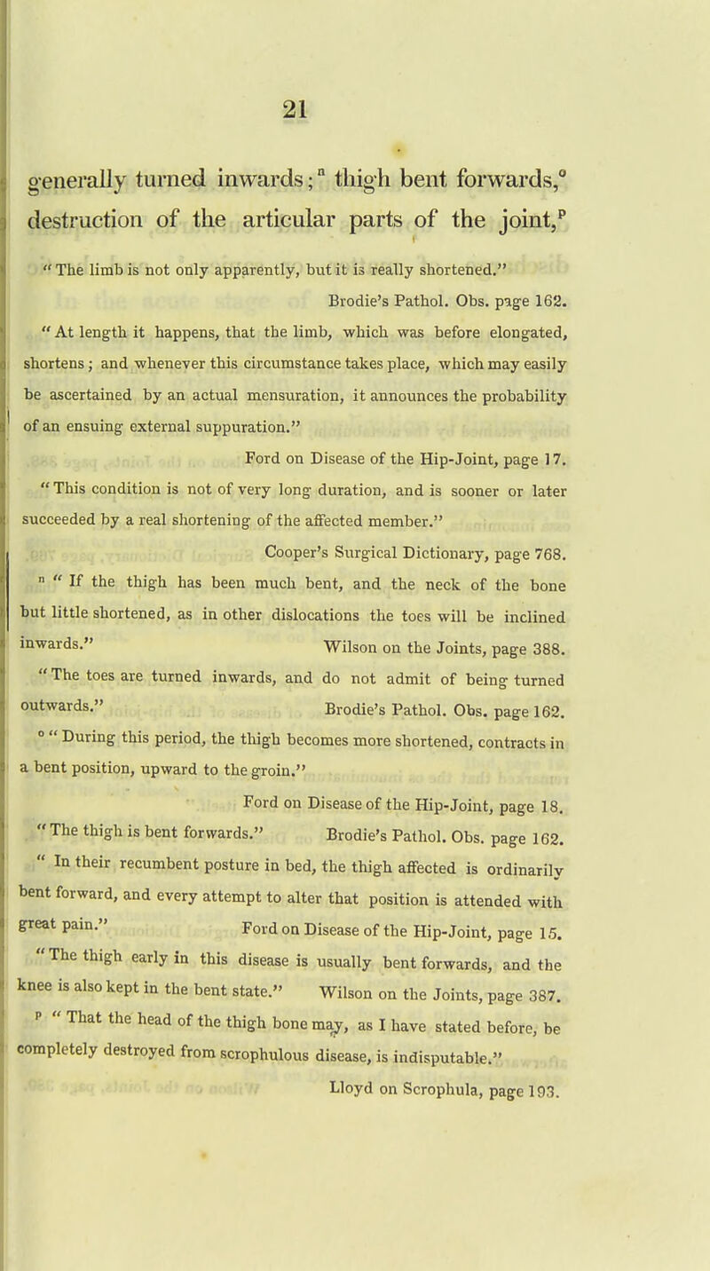 generally turned inwards; thigh bent forwards,0 destruction of the articular parts of the joint,p  The limb is not only apparently, but it is really shortened. Brodie's Pathol. Obs. page 162.  At length it happens, that the limb, which was before elongated, shortens; and whenever this circumstance takes place, which may easily be ascertained by an actual mensuration, it announces the probability of an ensuing external suppuration. Ford on Disease of the Hip-Joint, page 17.  This condition is not of very long duration, and is sooner or later succeeded by a real shortening of the affected member. Cooper's Surgical Dictionary, page 768.   If the thigh has been much bent, and the neck of the bone but little shortened, as in other dislocations the toes will be inclined inwards. Wilson on the Joints, page 388.  The toes are turned inwards, and do not admit of being turned outwards. Brodie's Pathol. Obs. page 162. 0  During this period, the thigh becomes more shortened, contracts in a bent position, upward to the groin. Ford on Disease of the Hip-Joint, page 18.  The thigh is bent forwards. Brodie's Pathol. Obs. page 162.  In their recumbent posture in bed, the thigh affected is ordinarily bent forward, and every attempt to alter that position is attended with great pain. Ford on Disease of the Hip-Joint, page 15. The thigh early in this disease is usually bent forwards, and the knee is also kept in the bent state. Wilson on the Joints, page 387. p  That the head of the thigh bone ma^, as I have stated before, be completely destroyed from scrophulous disease, is indisputable. Lloyd on Scrophula, page 193.