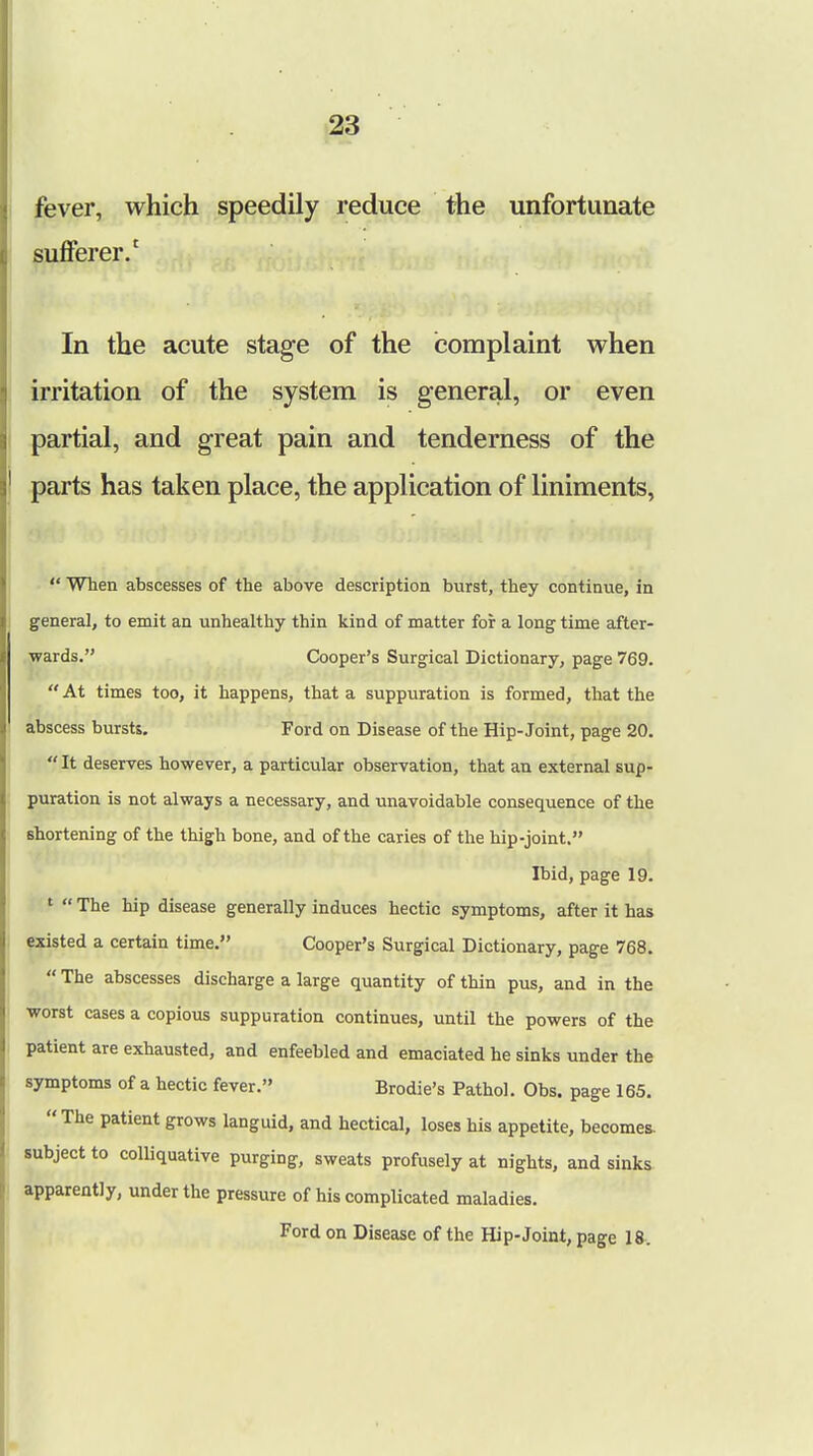 fever, which speedily reduce the unfortunate sufferer.1 In the acute stage of the complaint when irritation of the system is general, or even partial, and great pain and tenderness of the parts has taken place, the application of liniments,  When abscesses of the above description burst, they continue, in general, to emit an unhealthy thin kind of matter for a long time after- wards. Cooper's Surgical Dictionary, page 769.  At times too, it happens, that a suppuration is formed, that the abscess bursts. Ford on Disease of the Hip-Joint, page 20. It deserves however, a particular observation, that an external sup- puration is not always a necessary, and unavoidable consequence of the shortening of the thigh bone, and of the caries of the hip-joint. Ibid, page 19. 1  The hip disease generally induces hectic symptoms, after it has existed a certain time. Cooper's Surgical Dictionary, page 768.  The abscesses discharge a large quantity of thin pus, and in the worst cases a copious suppuration continues, until the powers of the patient are exhausted, and enfeebled and emaciated he sinks under the symptoms of a hectic fever. Brodie's Pathol. Obs. page 165.  The patient grows languid, and hectical, loses his appetite, becomes, subject to colliquative purging, sweats profusely at nights, and sinks apparently, under the pressure of his complicated maladies. Ford on Disease of the Hip-Joint, page 18.