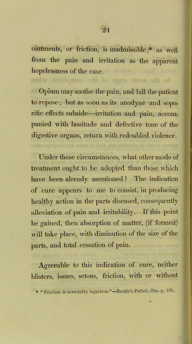 ointments, or friction, is inadmissible ;* as well from the pain and irritation as the apparent hopelessness of the case. Opium may soothe the pain, and lull the patient to repose ; but as soon as its anodyne and sopo- rific effects subside—irritation and pain, accom- panied with lassitude and defective tone of the digestive organs, return with redoubled violence. Under these circumstances, what other mode of treatment ought to be adopted than those which have been already mentioned ? The indication of cure appears to me to consist, in producing healthy action in the parts diseased, consequently alleviation of pain and irritability. If this point be gained, then absorption of matter, (if formed) will take place, with diminution of the size of the parts, and total cessation of pain. Agreeable to this indication of cure, neither blisters, issues, setons, friction, with or without *  Friction is invariably injurious.—Brodie's Pathol, Obs. \\ 181.