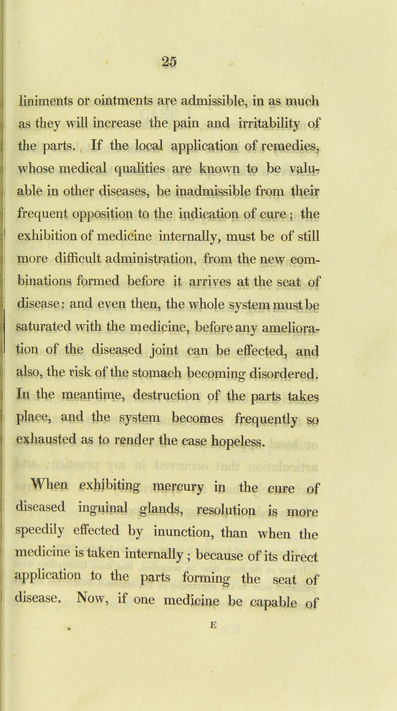 liniments or ointments are admissible, in as much as they will increase the pain and irritability of the parts. , If the local application of remedies, whose medical qualities are known to be valu- able in other diseases, be inadmissible from their frequent opposition to the indication of cure ; the exhibition of medicine internally, must be of still more difficult administration, from the new com- binations formed before it arrives at the seat of disease: and even then, the whole system must be saturated with the medicine, before any ameliora- tion of the diseased joint can be effected, and also, the risk of the stomach becoming disordered. In the meantime, destruction of the parts takes place, and the system becomes frequently so exhausted as to render the case hopeless. When exhibiting mercury in the cure of diseased inguinal glands, resolution is more speedily effected by inunction, than when the medicine is taken internally; because of its direct application to the parts forming the seat of disease. Now, if one medicine be capable of e