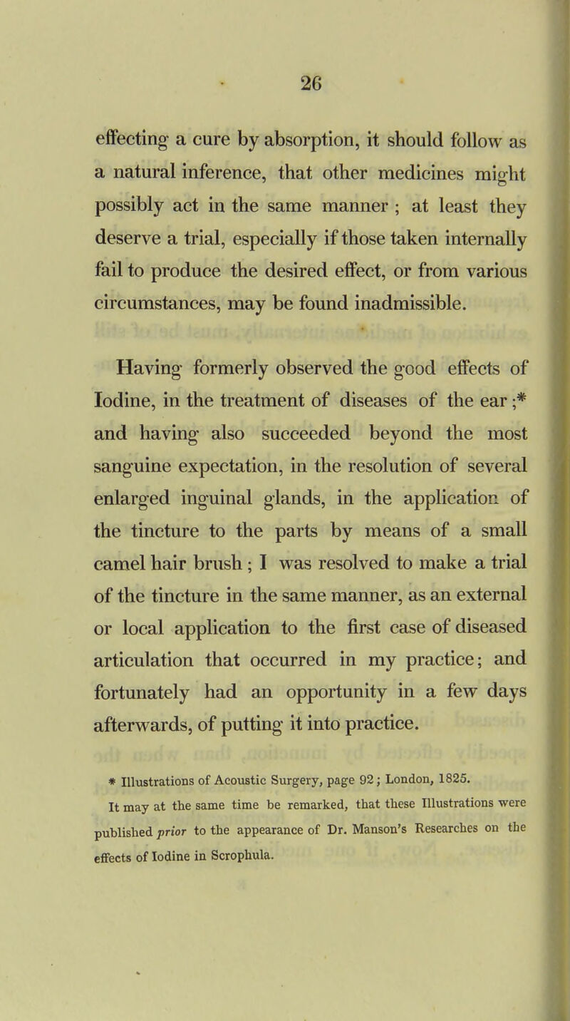 effecting a cure by absorption, it should follow as a natural inference, that other medicines might possibly act in the same manner ; at least they deserve a trial, especially if those taken internally fail to produce the desired effect, or from various circumstances, may be found inadmissible. Having- formerly observed the good effects of Iodine, in the treatment of diseases of the ear ;* and having also succeeded beyond the most sanguine expectation, in the resolution of several enlarged inguinal glands, in the application of the tincture to the parts by means of a small camel hair brush ; I was resolved to make a trial of the tincture in the same manner, as an external or local application to the first case of diseased articulation that occurred in my practice; and fortunately had an opportunity in a few days afterwards, of putting it into practice. * Illustrations of Acoustic Surgery, page 92; London, 1825. It may at the same time be remarked, that these Illustrations were published prior to the appearance of Dr. Manson's Researches on the effects of Iodine in Scrophula.