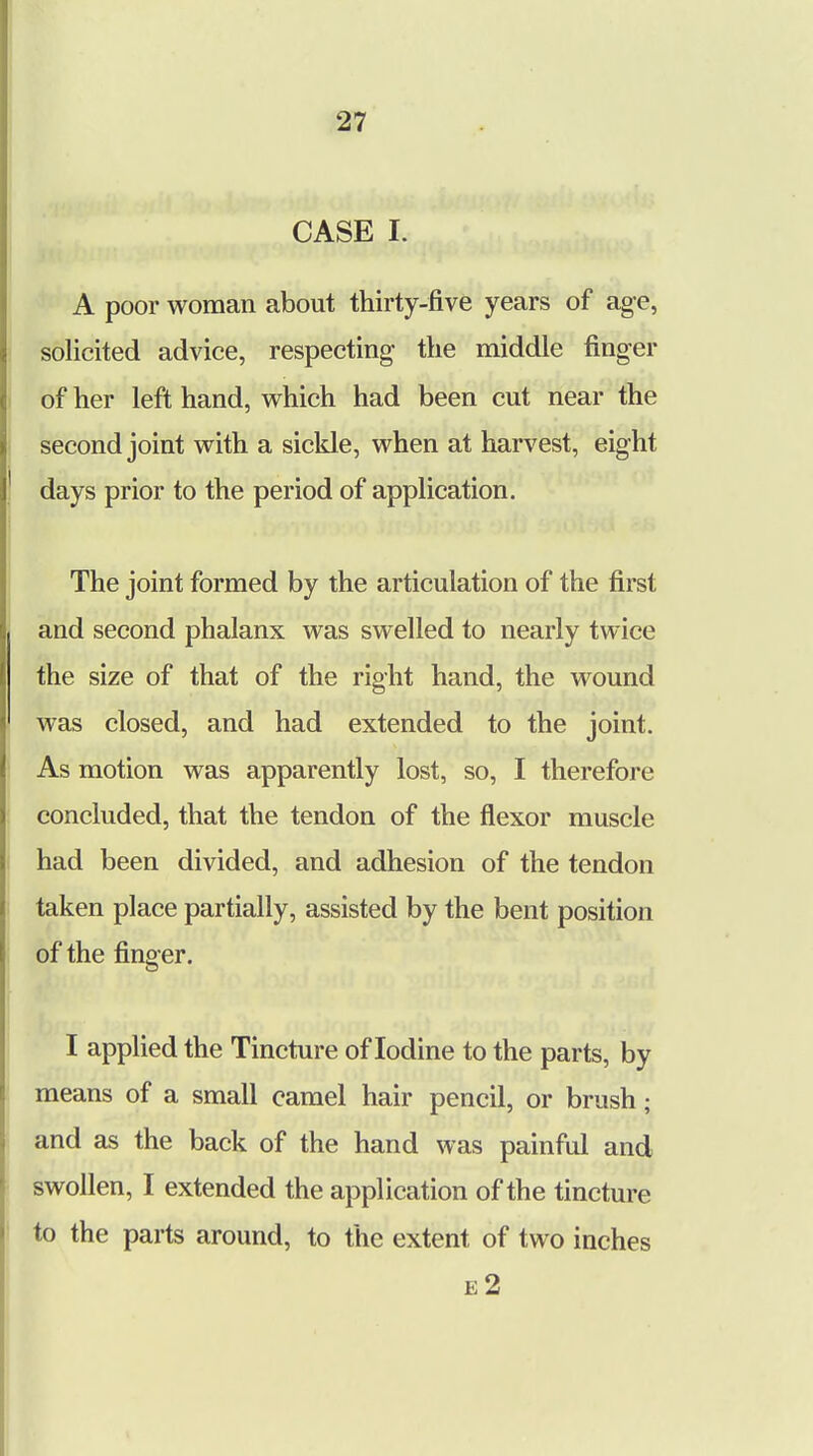 CASE I. A poor woman about thirty-five years of age, solicited advice, respecting the middle finger of her left hand, which had been cut near the second joint with a sickle, when at harvest, eight days prior to the period of application. The joint formed by the articulation of the first and second phalanx was swelled to nearly twice the size of that of the right hand, the wound was closed, and had extended to the joint. As motion was apparently lost, so, I therefore concluded, that the tendon of the flexor muscle had been divided, and adhesion of the tendon taken place partially, assisted by the bent position of the finger. I applied the Tincture of Iodine to the parts, by means of a small camel hair pencil, or brush; and as the back of the hand was painful and swollen, I extended the application of the tincture to the parts around, to the extent of two inches e2