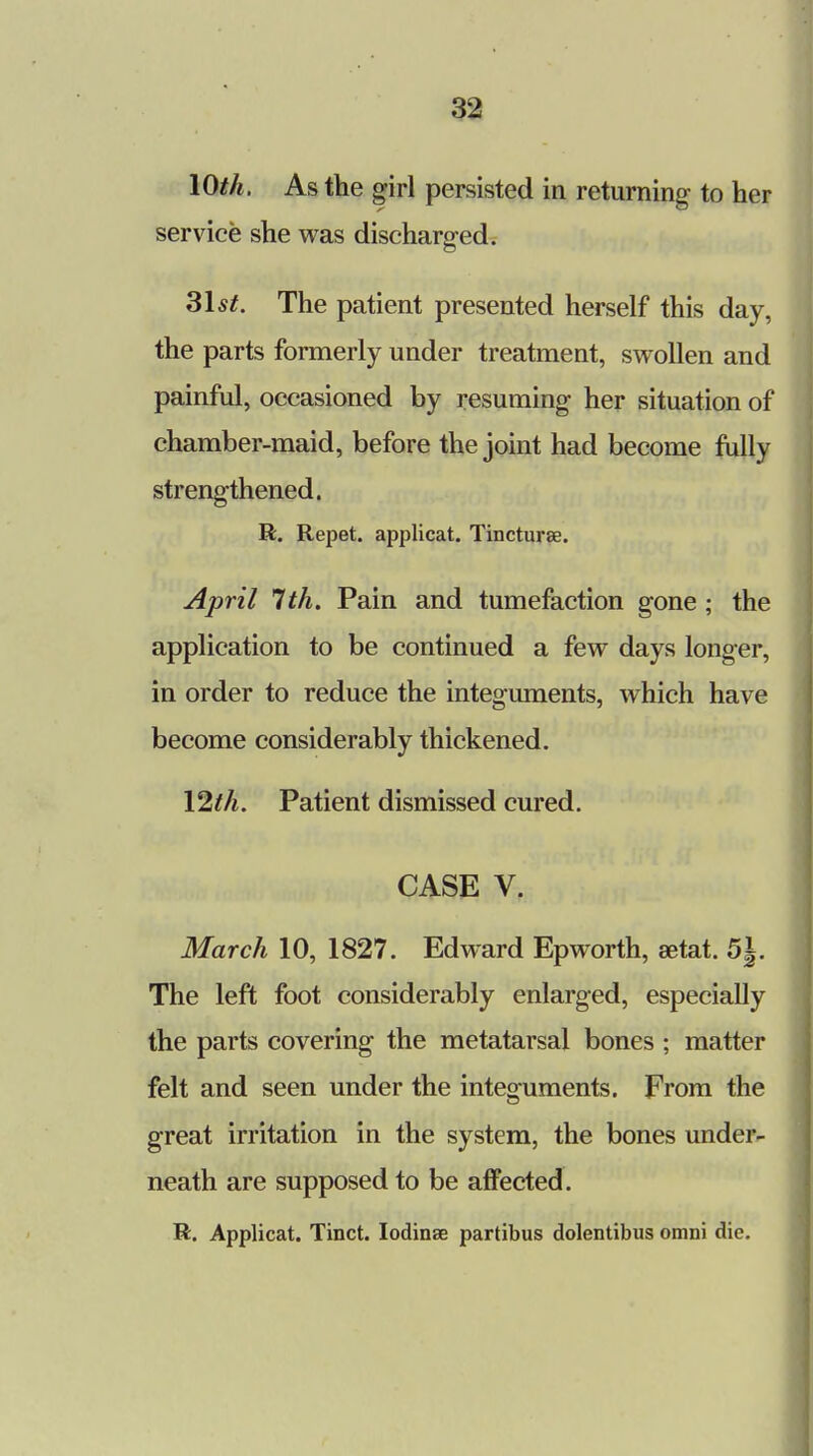 10th. As the girl persisted in returning to her service she was discharged. 31 st. The patient presented herself this day, the parts formerly under treatment, swollen and painful, occasioned by resuming her situation of chamber-maid, before the joint had become fully strengthened. R. Repet. applicat. Tincturae. April 1th. Pain and tumefaction gone; the application to be continued a few days longer, in order to reduce the integuments, which have become considerably thickened. Vlth. Patient dismissed cured. CASE V. March 10, 1827. Edward Epworth, setat. 5|. The left foot considerably enlarged, especially the parts covering the metatarsal bones ; matter felt and seen under the integuments. From the great irritation in the system, the bones under- neath are supposed to be affected. R. Applicat. Tinct. Iodinae partibus dolentibus omni die.