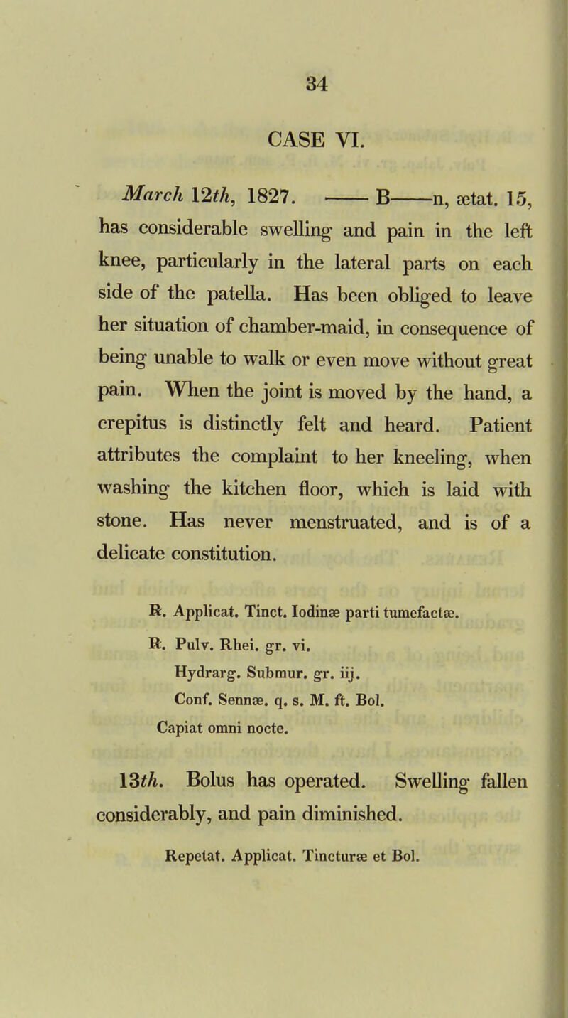 CASE VI. March 12th, 1827. B n, aetat. 15, has considerable swelling* and pain in the left knee, particularly in the lateral parts on each side of the patella. Has been obliged to leave her situation of chamber-maid, in consequence of being unable to walk or even move without great pain. When the joint is moved by the hand, a crepitus is distinctly felt and heard. Patient attributes the complaint to her kneeling-, when washing the kitchen floor, which is laid with stone. Has never menstruated, and is of a delicate constitution. R. Applicat. Tinct. Iodinse parti tumefactae. R. Pulv. Rhei. gr. vi. Hydrarg. Submur. gr. iij. Conf. Sennae. q. s. M. ft. Bol. Capiat omni nocte. 13th. Bolus has operated. Swelling fallen considerably, and pain diminished. Repelat. Applicat. Tinctures et Bol.